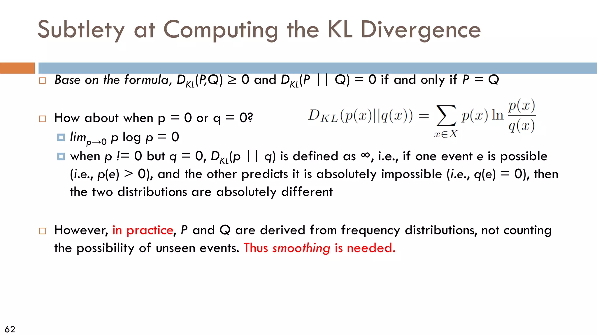 62
Subtlety at Computing the KL Divergence
 Base on the formula, DKL(P
,Q) ≥ 0 and DKL(P || Q) = 0 if and only if P = Q
 How about when p = 0 or q = 0?
 limp→0 p log p = 0
 when p != 0 but q = 0, DKL(p || q) is defined as ∞, i.e., if one event e is possible
(i.e., p(e) > 0), and the other predicts it is absolutely impossible (i.e., q(e) = 0), then
the two distributions are absolutely different
 However, in practice, P and Q are derived from frequency distributions, not counting
the possibility of unseen events. Thus smoothing is needed.
 