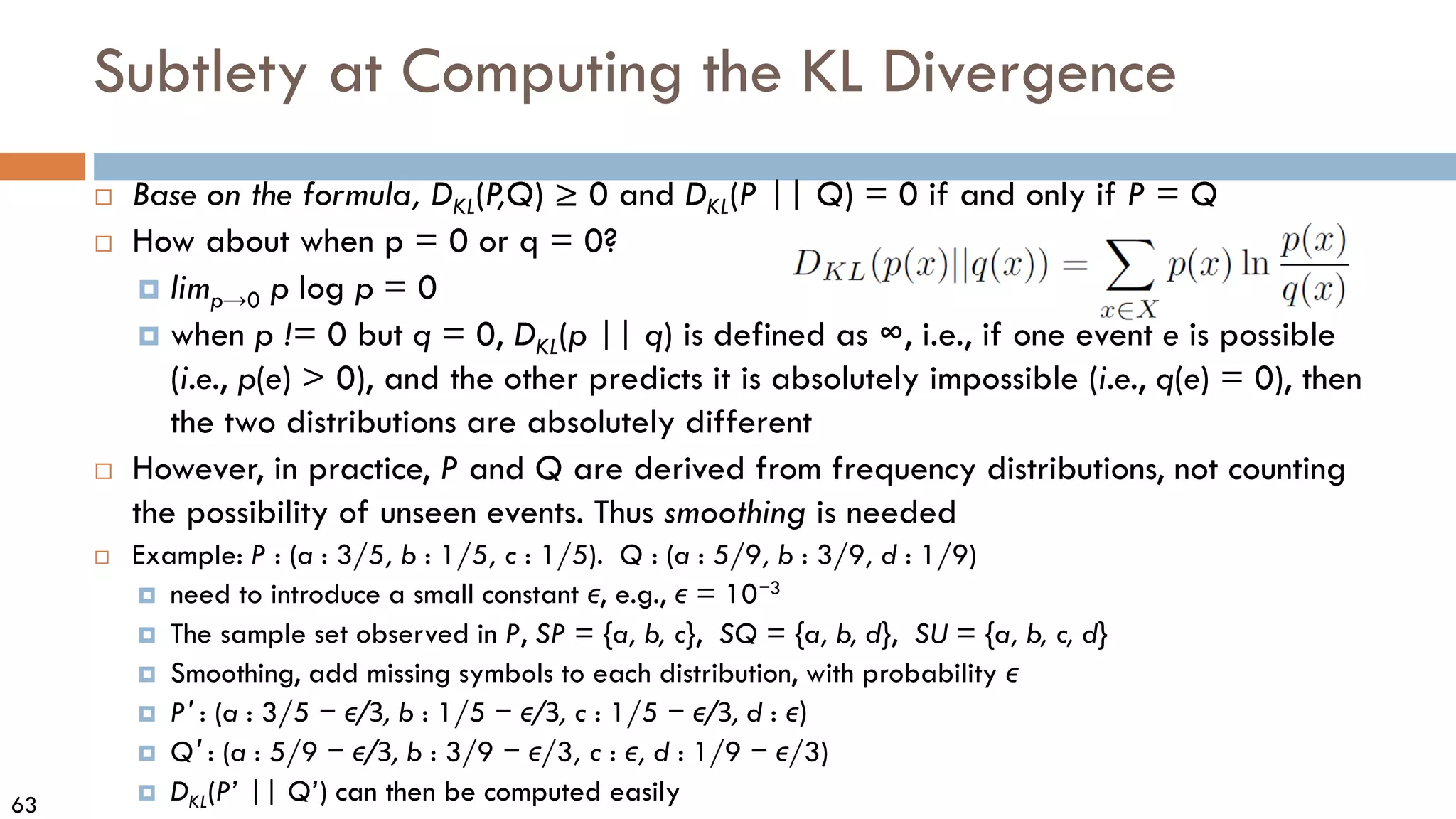 63
Subtlety at Computing the KL Divergence
 Base on the formula, DKL(P
,Q) ≥ 0 and DKL(P || Q) = 0 if and only if P = Q
 How about when p = 0 or q = 0?
 limp→0 p log p = 0
 when p != 0 but q = 0, DKL(p || q) is defined as ∞, i.e., if one event e is possible
(i.e., p(e) > 0), and the other predicts it is absolutely impossible (i.e., q(e) = 0), then
the two distributions are absolutely different
 However, in practice, P and Q are derived from frequency distributions, not counting
the possibility of unseen events. Thus smoothing is needed
 Example: P : (a : 3/5, b : 1/5, c : 1/5). Q : (a : 5/9, b : 3/9, d : 1/9)
 need to introduce a small constant ϵ, e.g., ϵ = 10−3
 The sample set observed in P, SP = {a, b, c}, SQ = {a, b, d}, SU = {a, b, c, d}
 Smoothing, add missing symbols to each distribution, with probability ϵ
 P′ : (a : 3/5 − ϵ/3, b : 1/5 − ϵ/3, c : 1/5 − ϵ/3, d : ϵ)
 Q′ : (a : 5/9 − ϵ/3, b : 3/9 − ϵ/3, c : ϵ, d : 1/9 − ϵ/3)
 DKL(P’ || Q’) can then be computed easily
 