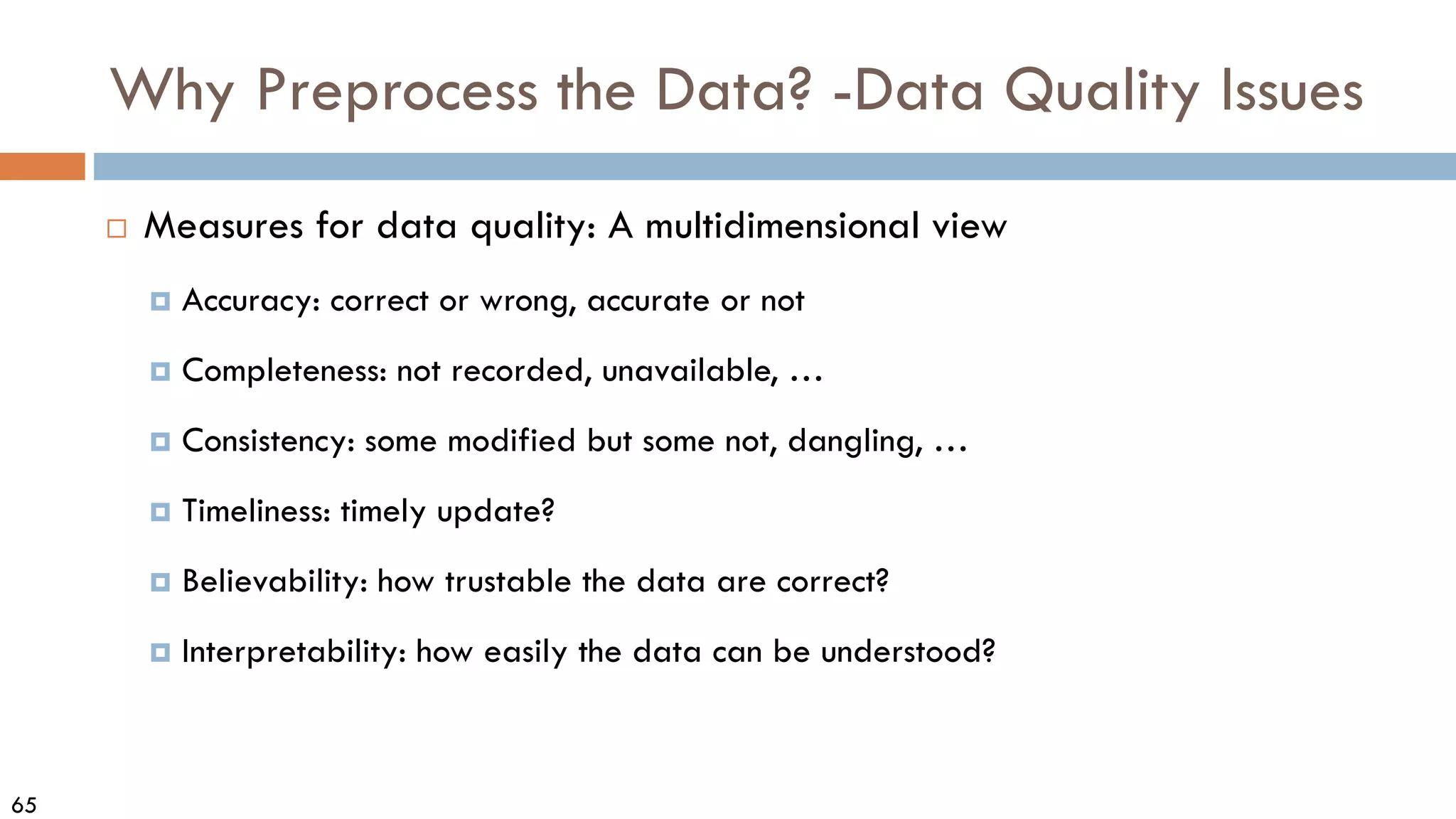 65
Why Preprocess the Data? -Data Quality Issues
 Measures for data quality: A multidimensional view
 Accuracy: correct or wrong, accurate or not
 Completeness: not recorded, unavailable, …
 Consistency: some modified but some not, dangling, …
 Timeliness: timely update?
 Believability: how trustable the data are correct?
 Interpretability: how easily the data can be understood?
 