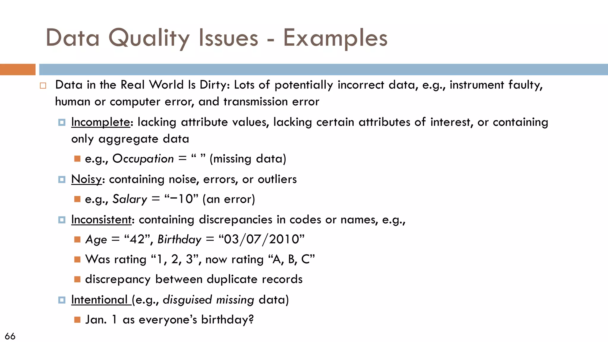 66
Data Quality Issues - Examples
 Data in the Real World Is Dirty: Lots of potentially incorrect data, e.g., instrument faulty,
human or computer error, and transmission error
 Incomplete: lacking attribute values, lacking certain attributes of interest, or containing
only aggregate data
 e.g., Occupation = “ ” (missing data)
 Noisy: containing noise, errors, or outliers
 e.g., Salary = “−10” (an error)
 Inconsistent: containing discrepancies in codes or names, e.g.,
 Age = “42”, Birthday = “03/07/2010”
 Was rating “1, 2, 3”, now rating “A, B, C”
 discrepancy between duplicate records
 Intentional (e.g., disguised missing data)
 Jan. 1 as everyone’s birthday?
 