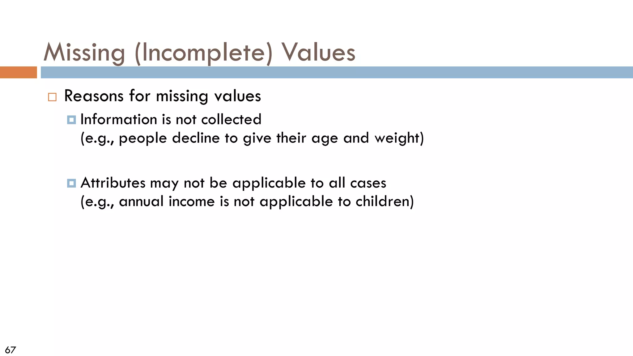 67
Missing (Incomplete) Values
 Reasons for missing values
 Information is not collected
(e.g., people decline to give their age and weight)
 Attributes may not be applicable to all cases
(e.g., annual income is not applicable to children)
 