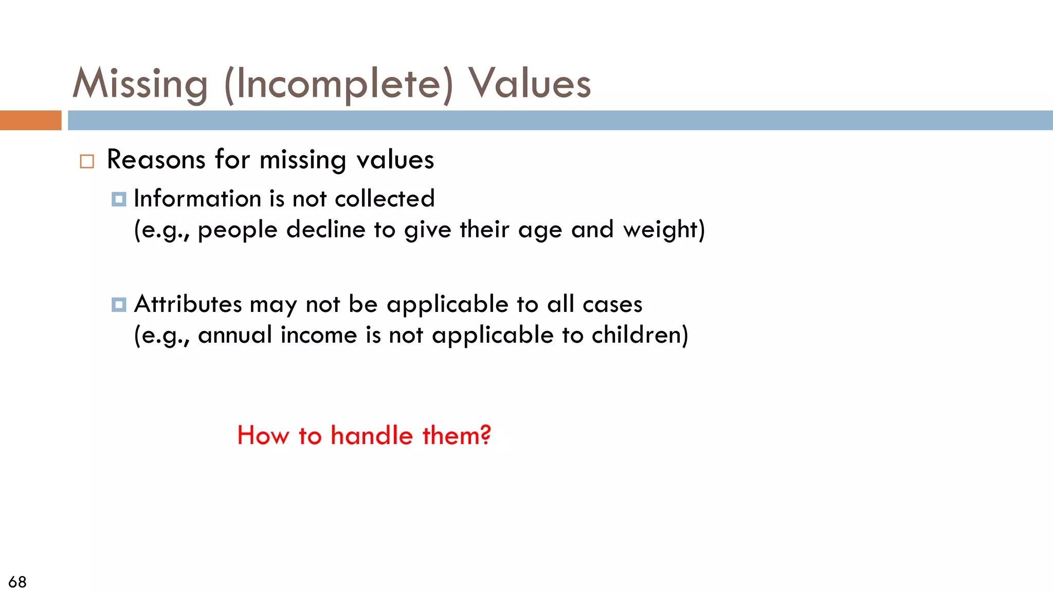 68
Missing (Incomplete) Values
 Reasons for missing values
 Information is not collected
(e.g., people decline to give their age and weight)
 Attributes may not be applicable to all cases
(e.g., annual income is not applicable to children)
How to handle them?
 