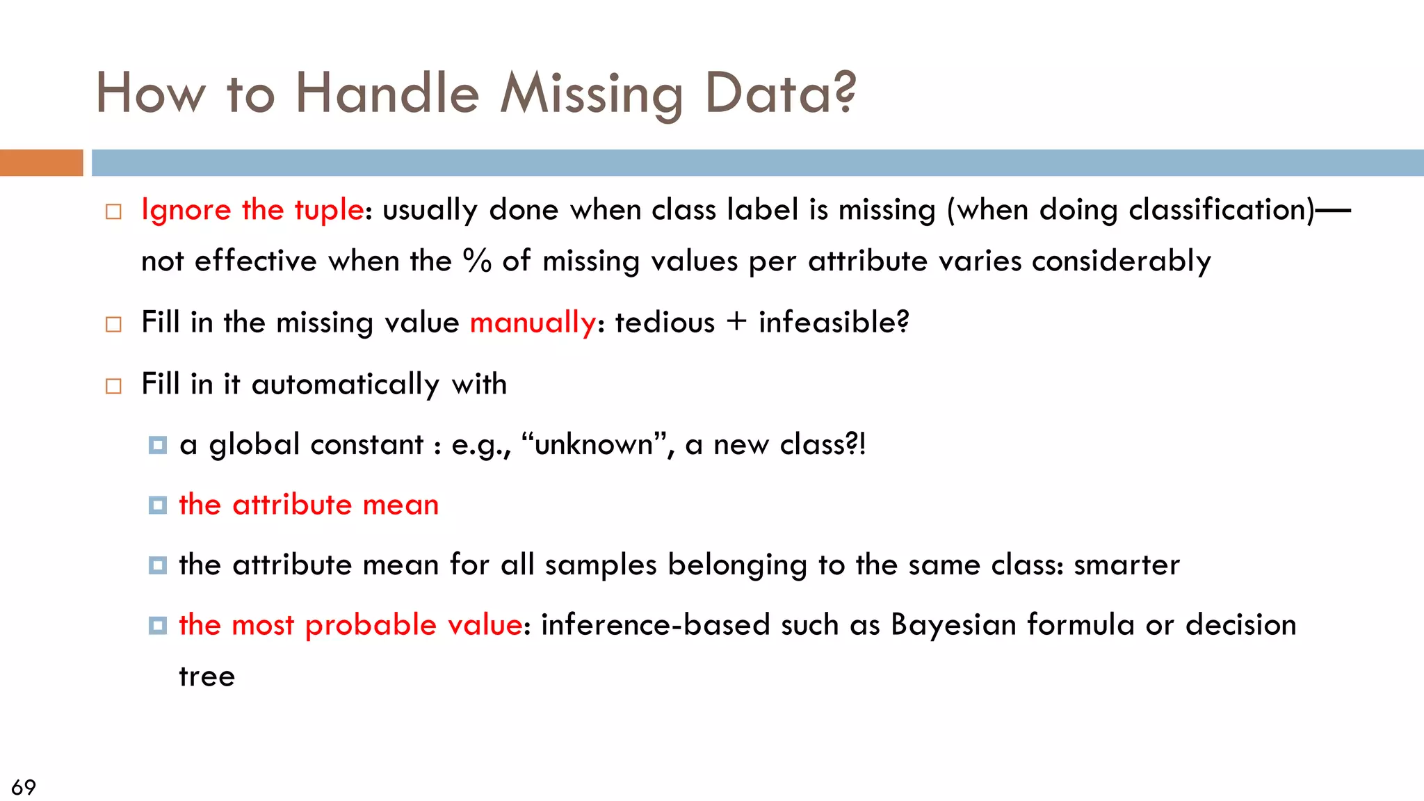 69
How to Handle Missing Data?
 Ignore the tuple: usually done when class label is missing (when doing classification)—
not effective when the % of missing values per attribute varies considerably
 Fill in the missing value manually: tedious + infeasible?
 Fill in it automatically with
 a global constant : e.g., “unknown”, a new class?!
 the attribute mean
 the attribute mean for all samples belonging to the same class: smarter
 the most probable value: inference-based such as Bayesian formula or decision
tree
 