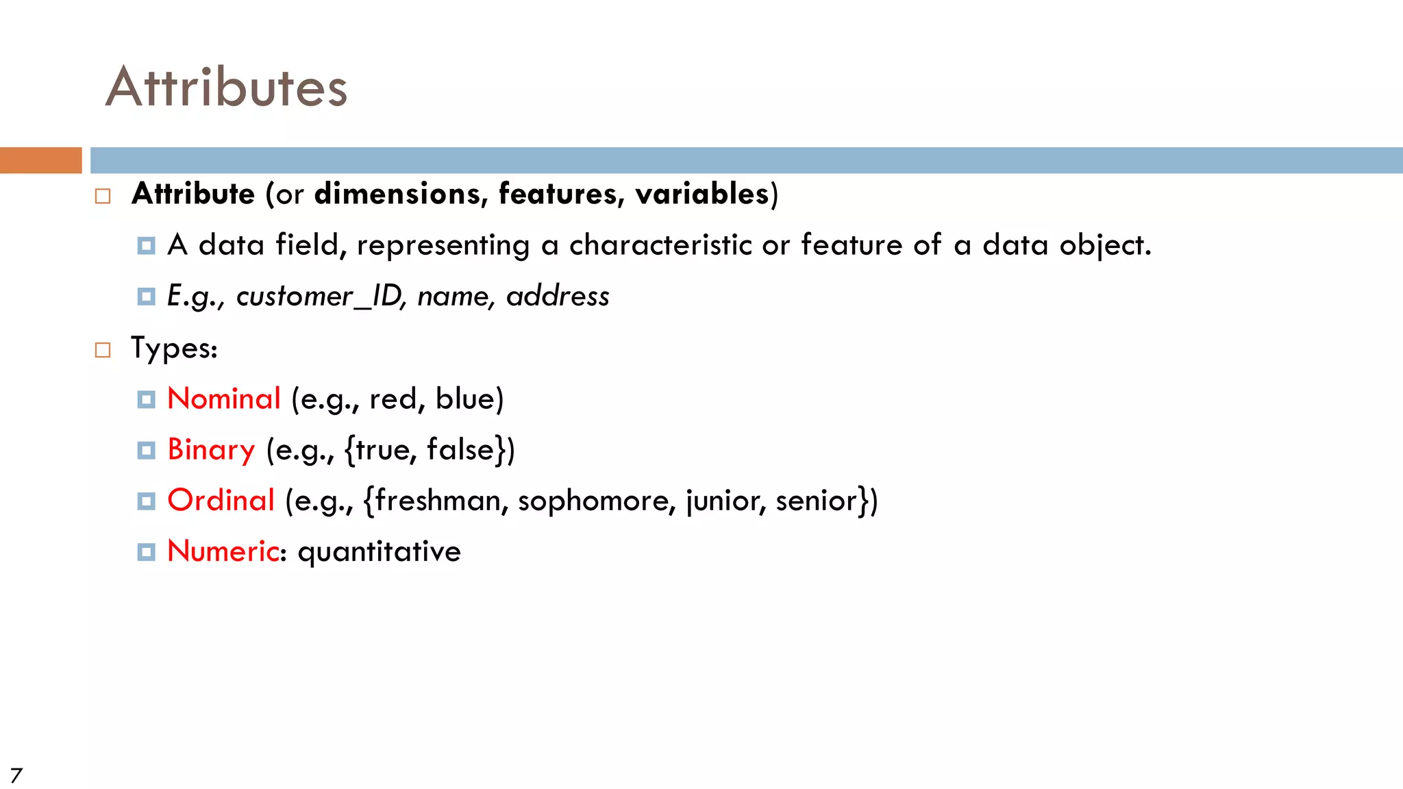 7
Attributes
 Attribute (or dimensions, features, variables)
 A data field, representing a characteristic or feature of a data object.
 E.g., customer_ID, name, address
 Types:
 Nominal (e.g., red, blue)
 Binary (e.g., {true, false})
 Ordinal (e.g., {freshman, sophomore, junior, senior})
 Numeric: quantitative
 