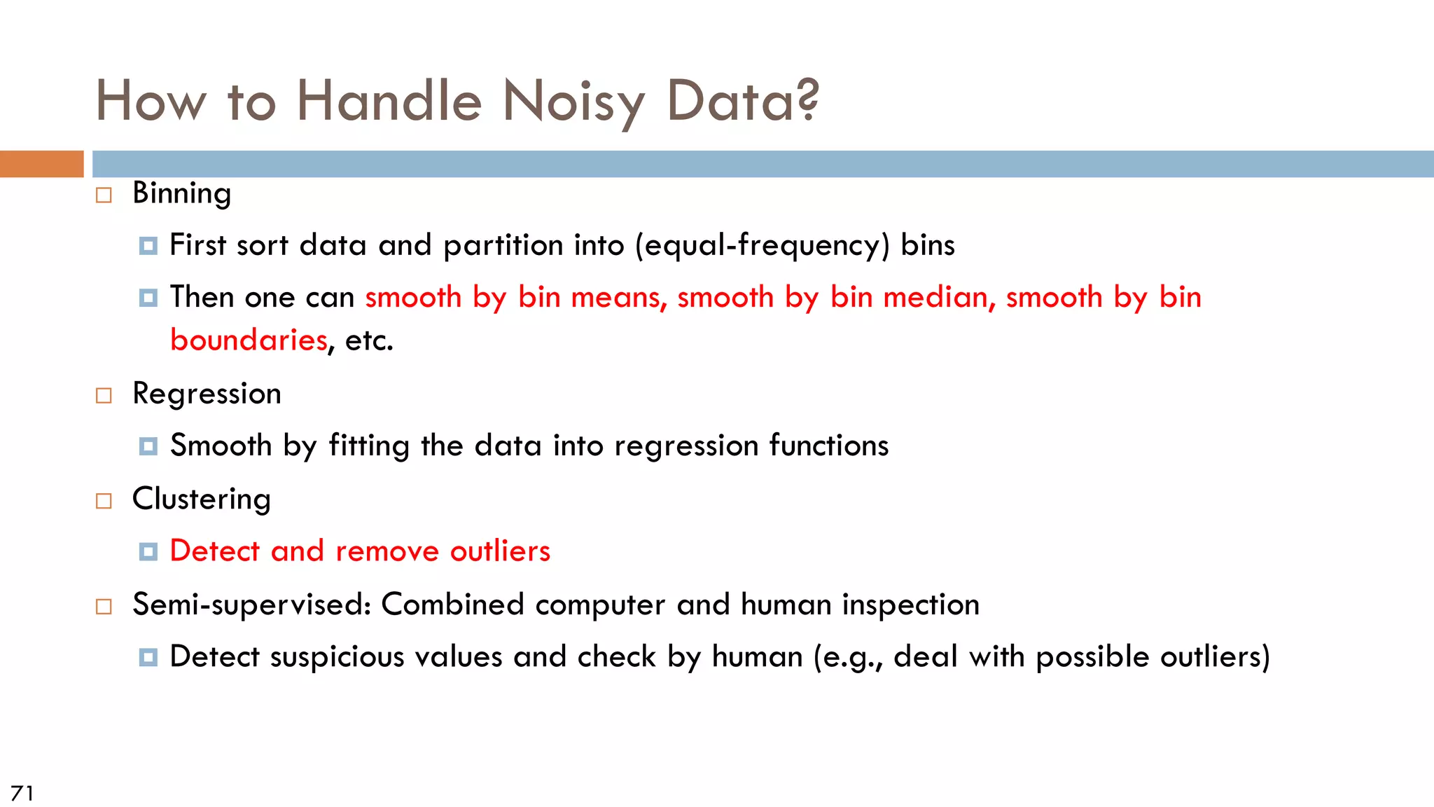 71
How to Handle Noisy Data?
 Binning
 First sort data and partition into (equal-frequency) bins
 Then one can smooth by bin means, smooth by bin median, smooth by bin
boundaries, etc.
 Regression
 Smooth by fitting the data into regression functions
 Clustering
 Detect and remove outliers
 Semi-supervised: Combined computer and human inspection
 Detect suspicious values and check by human (e.g., deal with possible outliers)
 