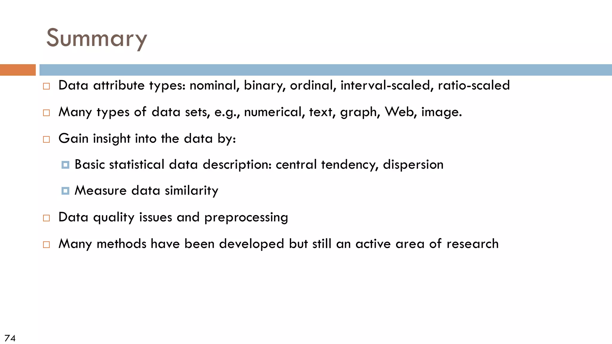 74
Summary
 Data attribute types: nominal, binary, ordinal, interval-scaled, ratio-scaled
 Many types of data sets, e.g., numerical, text, graph, Web, image.
 Gain insight into the data by:
 Basic statistical data description: central tendency, dispersion
 Measure data similarity
 Data quality issues and preprocessing
 Many methods have been developed but still an active area of research
 