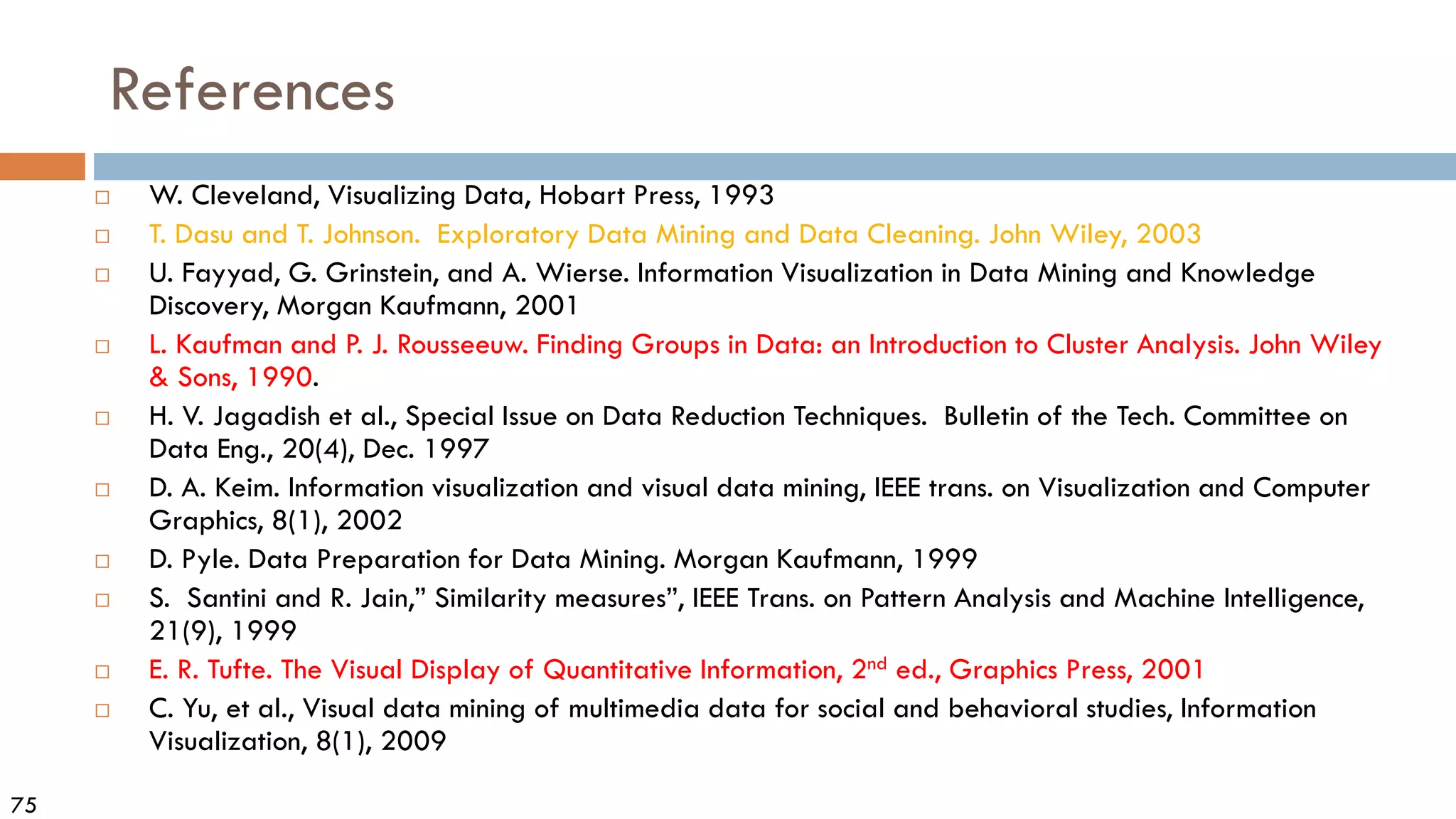 75
References
 W. Cleveland, Visualizing Data, Hobart Press, 1993
 T. Dasu and T. Johnson. Exploratory Data Mining and Data Cleaning. John Wiley, 2003
 U. Fayyad, G. Grinstein, and A. Wierse. Information Visualization in Data Mining and Knowledge
Discovery, Morgan Kaufmann, 2001
 L. Kaufman and P. J. Rousseeuw. Finding Groups in Data: an Introduction to Cluster Analysis. John Wiley
& Sons, 1990.
 H. V. Jagadish et al., Special Issue on Data Reduction Techniques. Bulletin of the Tech. Committee on
Data Eng., 20(4), Dec. 1997
 D. A. Keim. Information visualization and visual data mining, IEEE trans. on Visualization and Computer
Graphics, 8(1), 2002
 D. Pyle. Data Preparation for Data Mining. Morgan Kaufmann, 1999
 S. Santini and R. Jain,” Similarity measures”, IEEE Trans. on Pattern Analysis and Machine Intelligence,
21(9), 1999
 E. R. Tufte. The Visual Display of Quantitative Information, 2nd ed., Graphics Press, 2001
 C. Yu, et al., Visual data mining of multimedia data for social and behavioral studies, Information
Visualization, 8(1), 2009
 