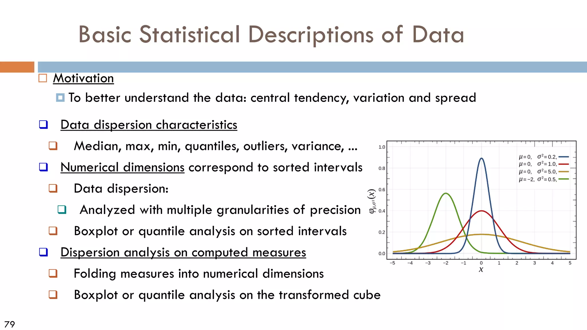 79
Basic Statistical Descriptions of Data
 Motivation
 To better understand the data: central tendency, variation and spread
 Data dispersion characteristics
 Median, max, min, quantiles, outliers, variance, ...
 Numerical dimensions correspond to sorted intervals
 Data dispersion:
 Analyzed with multiple granularities of precision
 Boxplot or quantile analysis on sorted intervals
 Dispersion analysis on computed measures
 Folding measures into numerical dimensions
 Boxplot or quantile analysis on the transformed cube
 