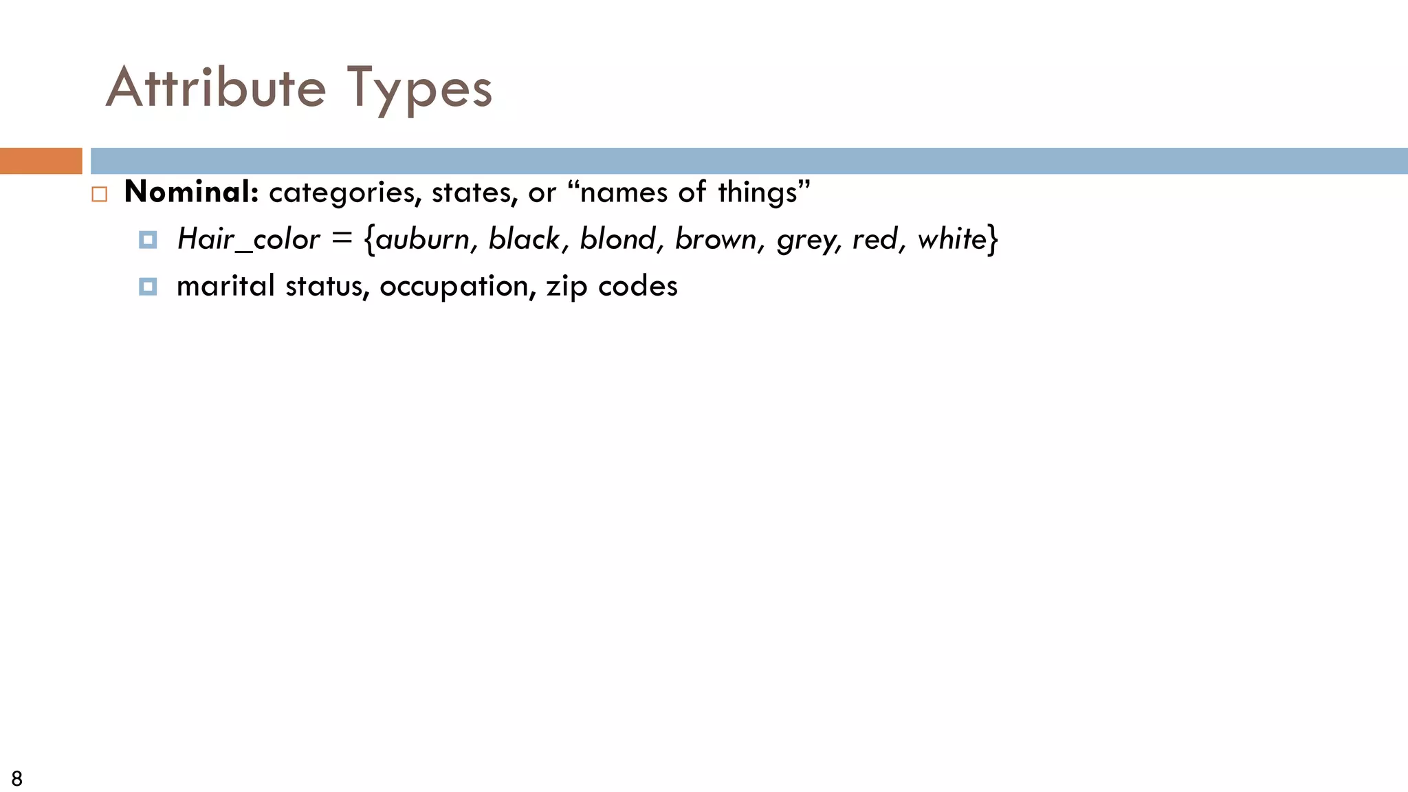 8
Attribute Types
 Nominal: categories, states, or “names of things”
 Hair_color = {auburn, black, blond, brown, grey, red, white}
 marital status, occupation, zip codes
 