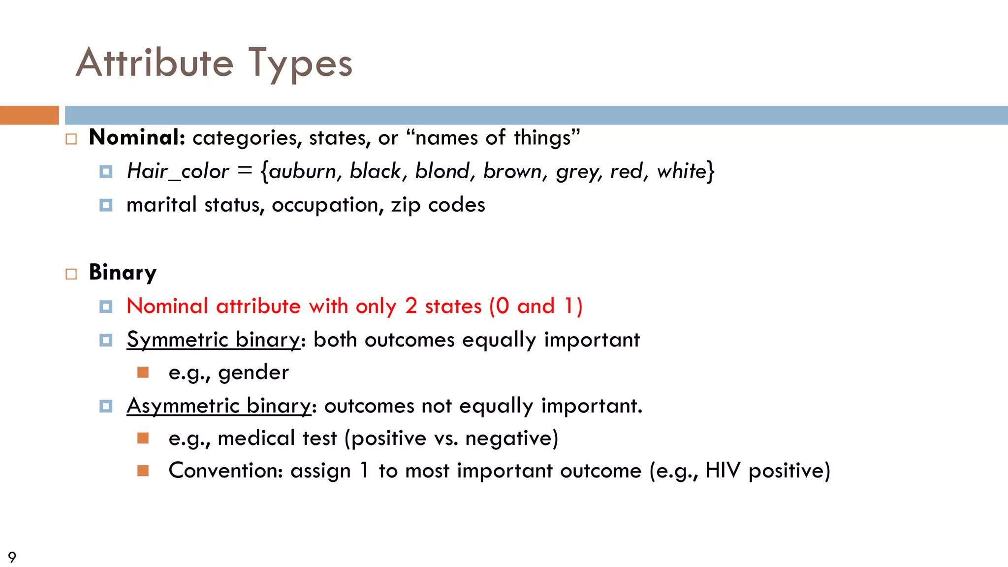 9
Attribute Types
 Nominal: categories, states, or “names of things”
 Hair_color = {auburn, black, blond, brown, grey, red, white}
 marital status, occupation, zip codes
 Binary
 Nominal attribute with only 2 states (0 and 1)
 Symmetric binary: both outcomes equally important
 e.g., gender
 Asymmetric binary: outcomes not equally important.
 e.g., medical test (positive vs. negative)
 Convention: assign 1 to most important outcome (e.g., HIV positive)
 