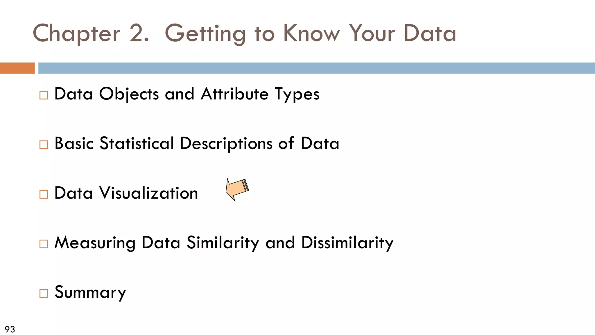 93
Chapter 2. Getting to Know Your Data
 Data Objects and Attribute Types
 Basic Statistical Descriptions of Data
 Data Visualization
 Measuring Data Similarity and Dissimilarity
 Summary
 