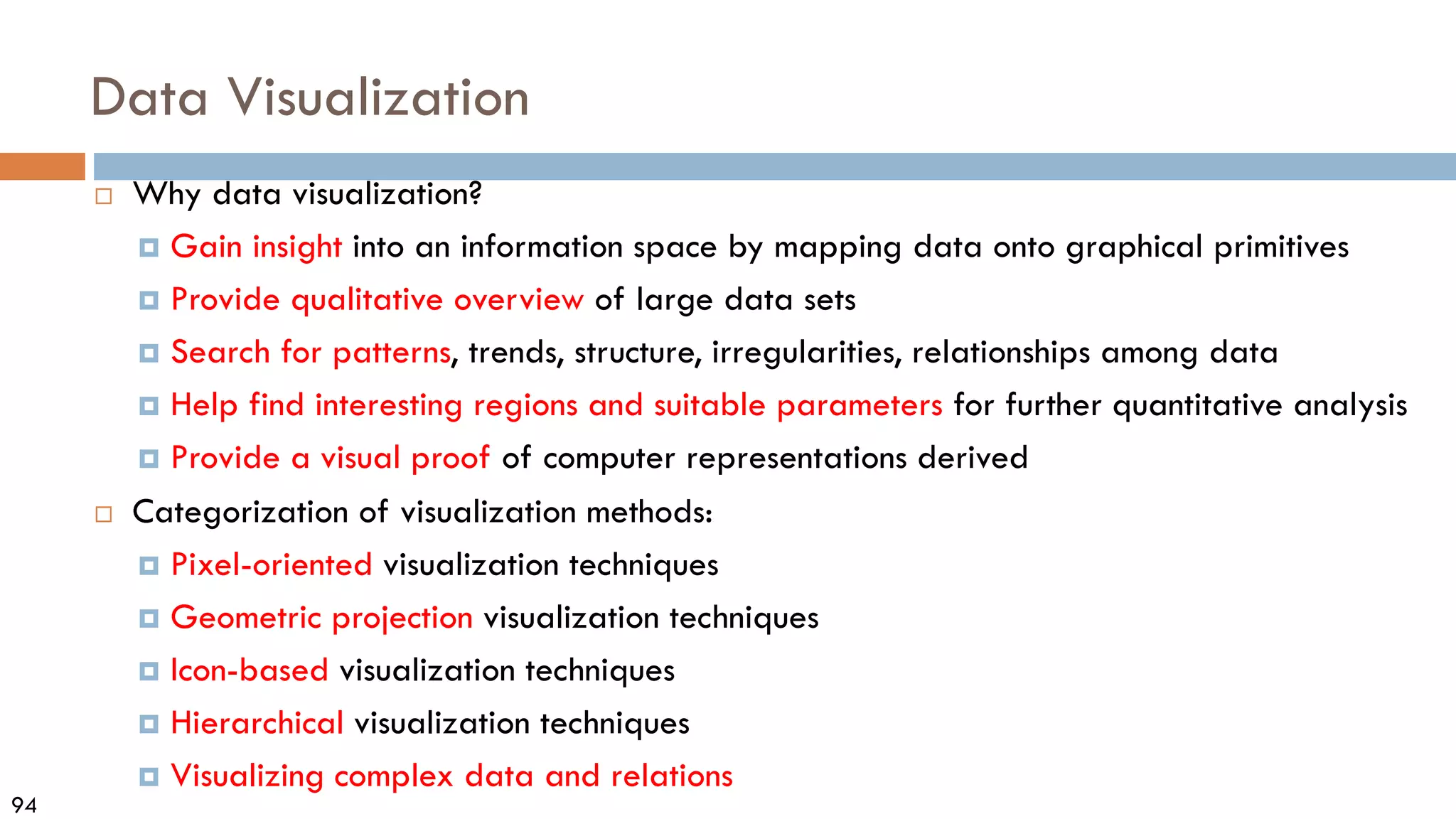 94
Data Visualization
 Why data visualization?
 Gain insight into an information space by mapping data onto graphical primitives
 Provide qualitative overview of large data sets
 Search for patterns, trends, structure, irregularities, relationships among data
 Help find interesting regions and suitable parameters for further quantitative analysis
 Provide a visual proof of computer representations derived
 Categorization of visualization methods:
 Pixel-oriented visualization techniques
 Geometric projection visualization techniques
 Icon-based visualization techniques
 Hierarchical visualization techniques
 Visualizing complex data and relations
 