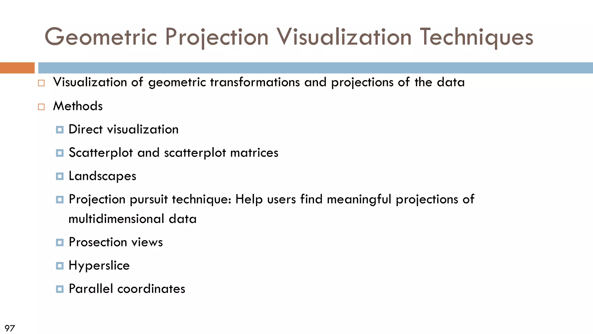 97
Geometric Projection Visualization Techniques
 Visualization of geometric transformations and projections of the data
 Methods
 Direct visualization
 Scatterplot and scatterplot matrices
 Landscapes
 Projection pursuit technique: Help users find meaningful projections of
multidimensional data
 Prosection views
 Hyperslice
 Parallel coordinates
 