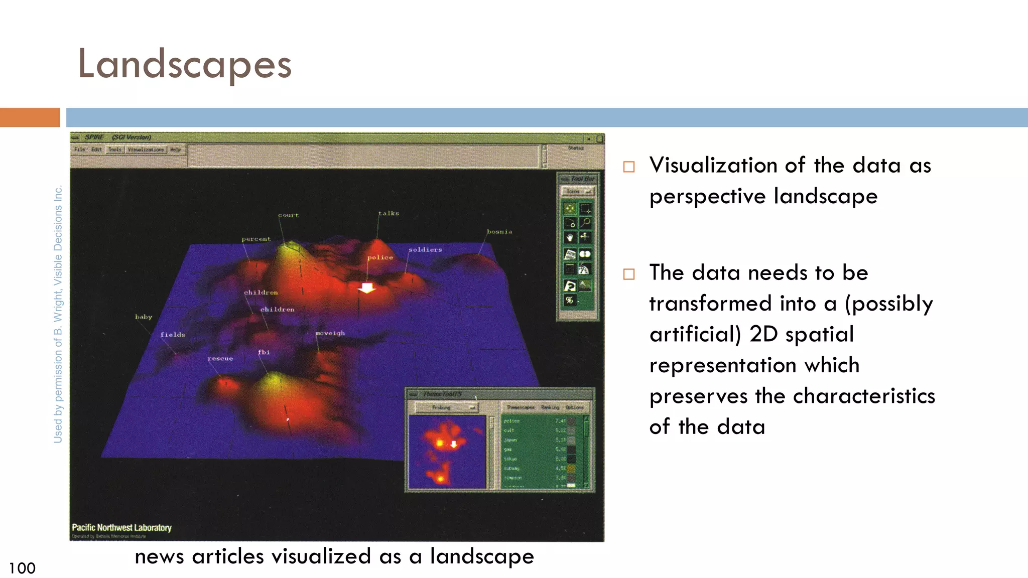 100
news articles visualized as a landscape
Used
by
permission
of
B.
Wright,
Visible
Decisions
Inc.
Landscapes
 Visualization of the data as
perspective landscape
 The data needs to be
transformed into a (possibly
artificial) 2D spatial
representation which
preserves the characteristics
of the data
 