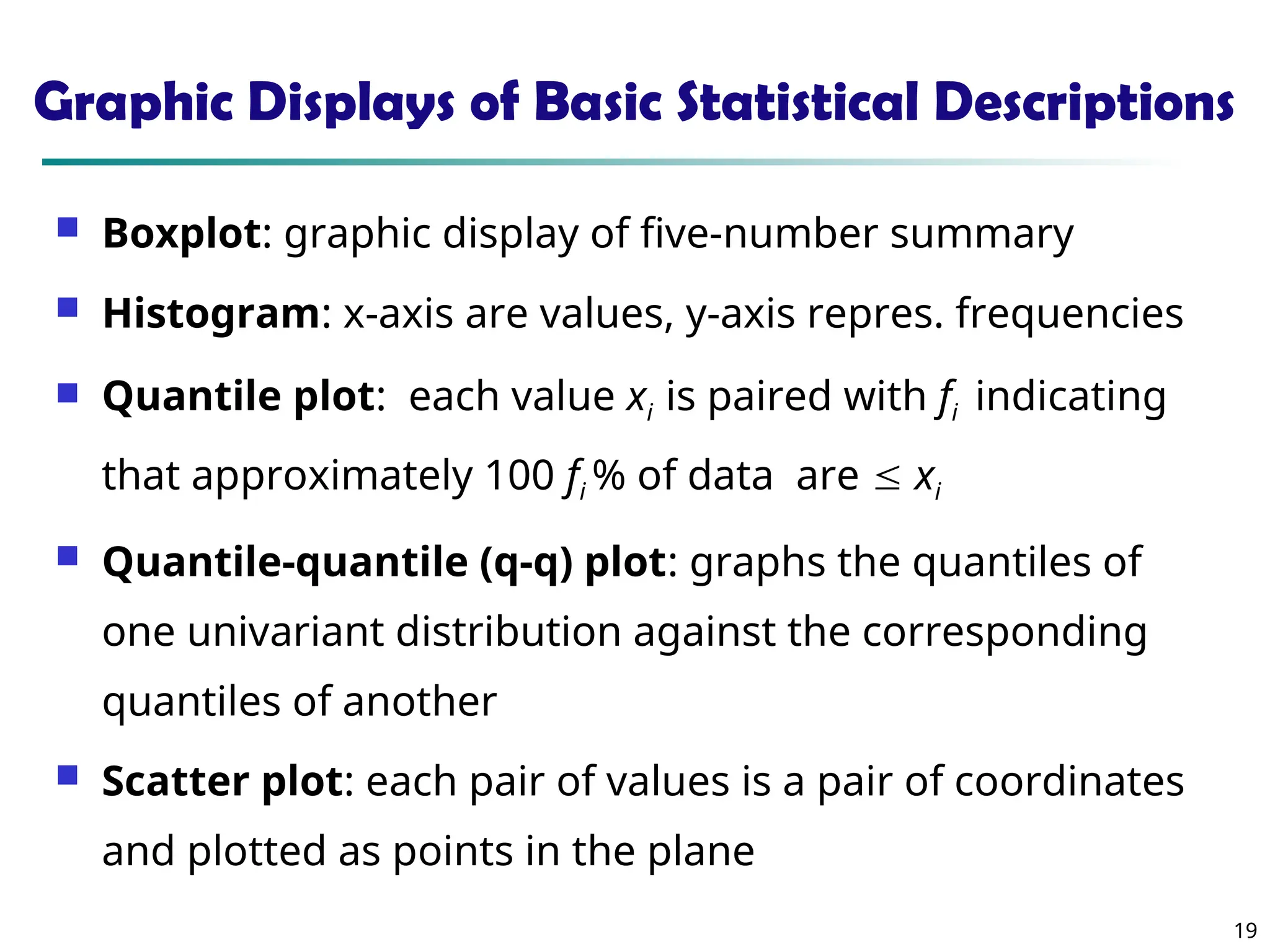 19
Graphic Displays of Basic Statistical Descriptions
 Boxplot: graphic display of five-number summary
 Histogram: x-axis are values, y-axis repres. frequencies
 Quantile plot: each value xi is paired with fi indicating
that approximately 100 fi % of data are  xi
 Quantile-quantile (q-q) plot: graphs the quantiles of
one univariant distribution against the corresponding
quantiles of another
 Scatter plot: each pair of values is a pair of coordinates
and plotted as points in the plane
 
