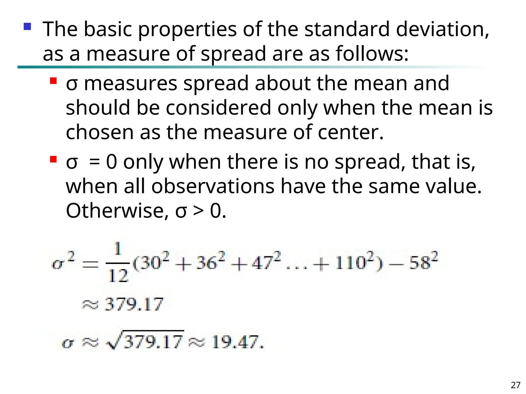  The basic properties of the standard deviation,
as a measure of spread are as follows:
 σ measures spread about the mean and
should be considered only when the mean is
chosen as the measure of center.
 σ = 0 only when there is no spread, that is,
when all observations have the same value.
Otherwise, σ > 0.
27
 