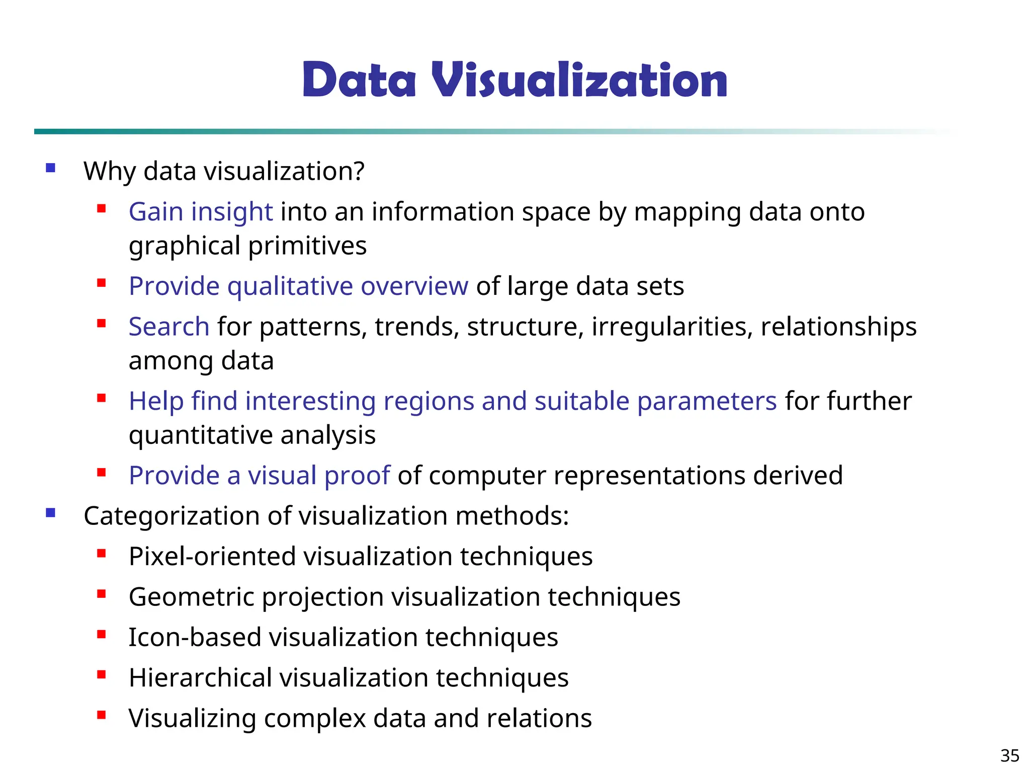 35
Data Visualization
 Why data visualization?
 Gain insight into an information space by mapping data onto
graphical primitives
 Provide qualitative overview of large data sets
 Search for patterns, trends, structure, irregularities, relationships
among data
 Help find interesting regions and suitable parameters for further
quantitative analysis
 Provide a visual proof of computer representations derived
 Categorization of visualization methods:
 Pixel-oriented visualization techniques
 Geometric projection visualization techniques
 Icon-based visualization techniques
 Hierarchical visualization techniques
 Visualizing complex data and relations
 