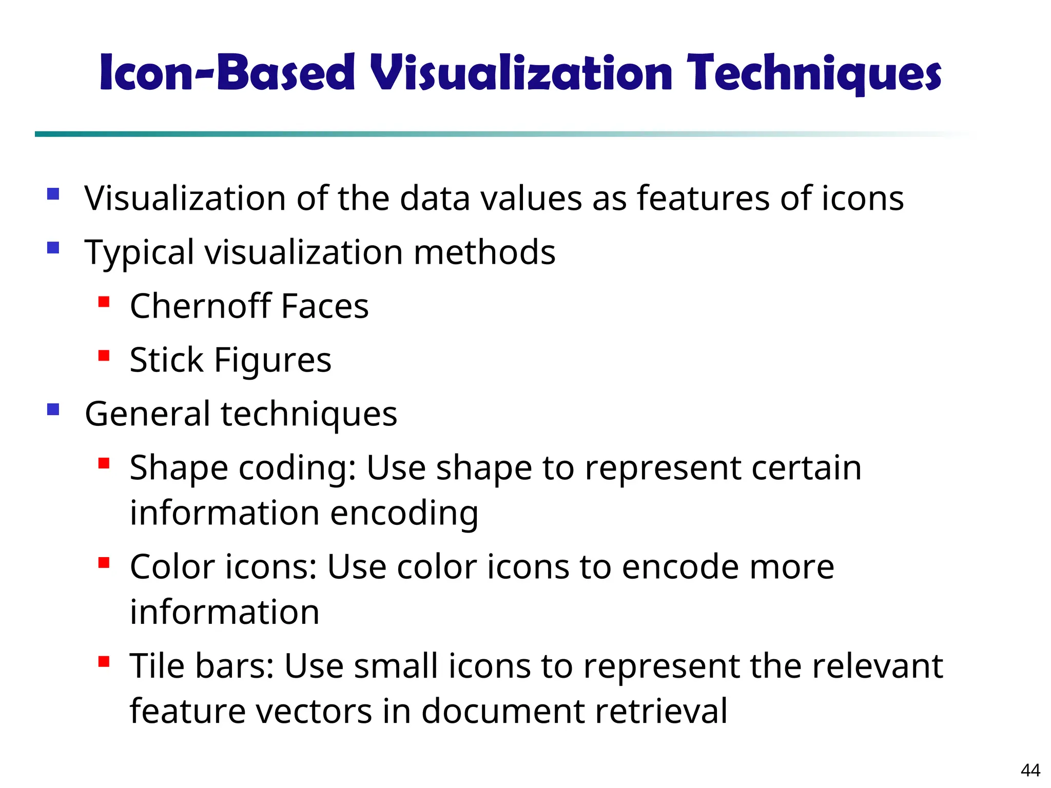 44
Icon-Based Visualization Techniques
 Visualization of the data values as features of icons
 Typical visualization methods

Chernoff Faces

Stick Figures
 General techniques

Shape coding: Use shape to represent certain
information encoding

Color icons: Use color icons to encode more
information

Tile bars: Use small icons to represent the relevant
feature vectors in document retrieval
 
