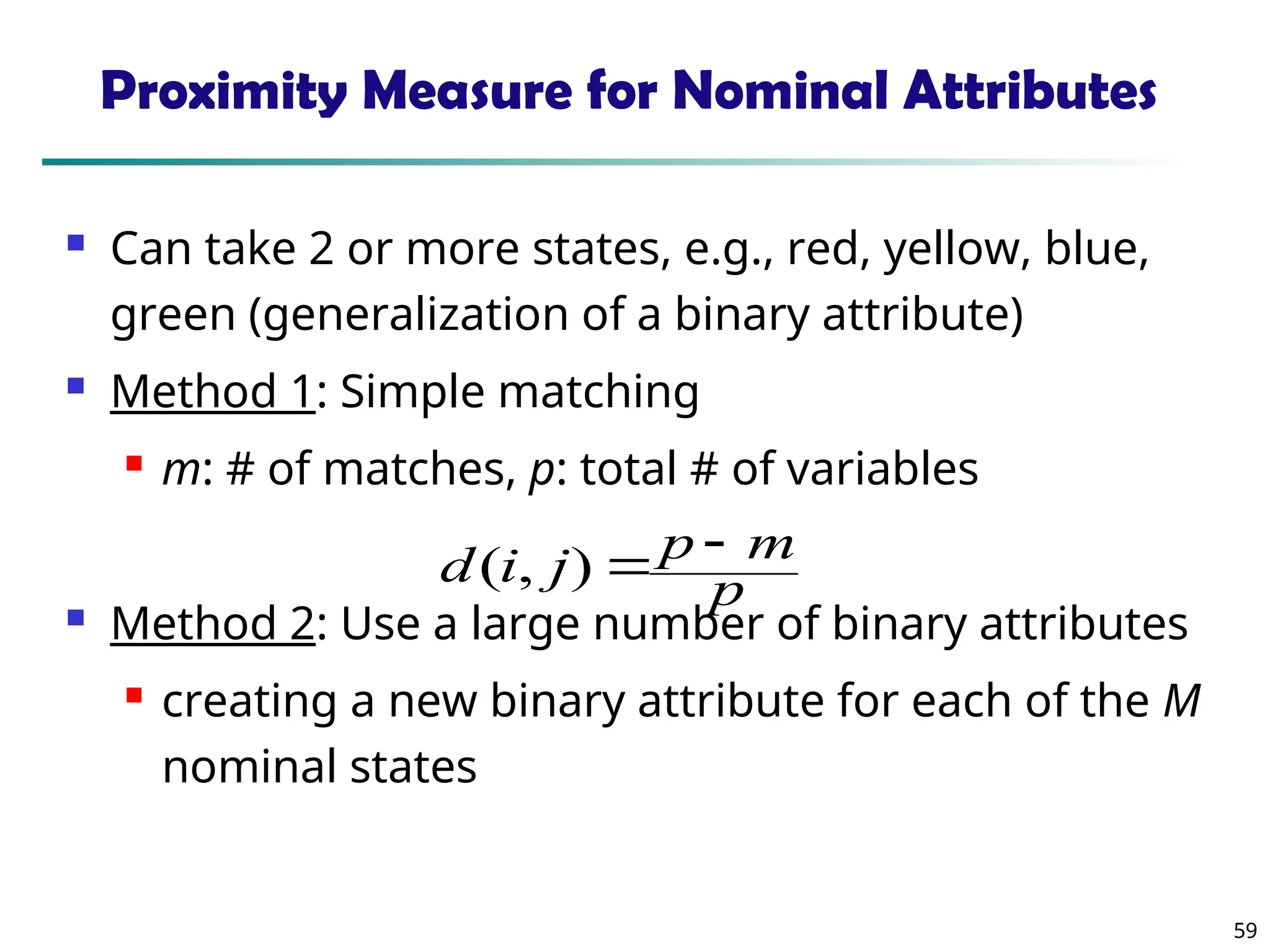 59
Proximity Measure for Nominal Attributes
 Can take 2 or more states, e.g., red, yellow, blue,
green (generalization of a binary attribute)
 Method 1: Simple matching
 m: # of matches, p: total # of variables
 Method 2: Use a large number of binary attributes
 creating a new binary attribute for each of the M
nominal states
p
m
p
j
i
d 

)
,
(
 