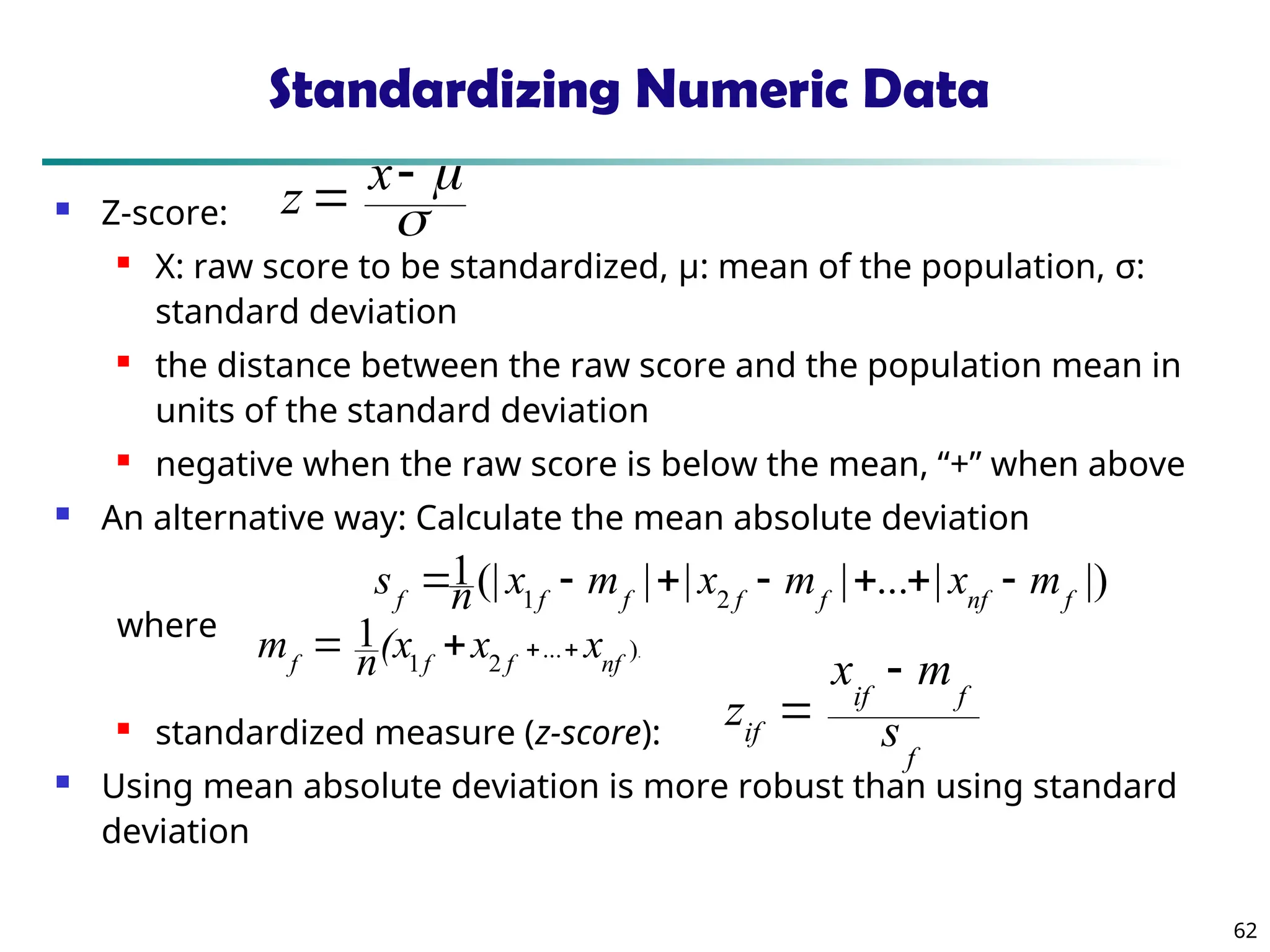 62
Standardizing Numeric Data
 Z-score:
 X: raw score to be standardized, μ: mean of the population, σ:
standard deviation
 the distance between the raw score and the population mean in
units of the standard deviation
 negative when the raw score is below the mean, “+” when above
 An alternative way: Calculate the mean absolute deviation
where
 standardized measure (z-score):
 Using mean absolute deviation is more robust than using standard
deviation
.
)
...
2
1
1
nf
f
f
f
x
x
(x
n
m 



|)
|
...
|
|
|
(|
1
2
1 f
nf
f
f
f
f
f
m
x
m
x
m
x
n
s 






f
f
if
if s
m
x
z





 x
z
 