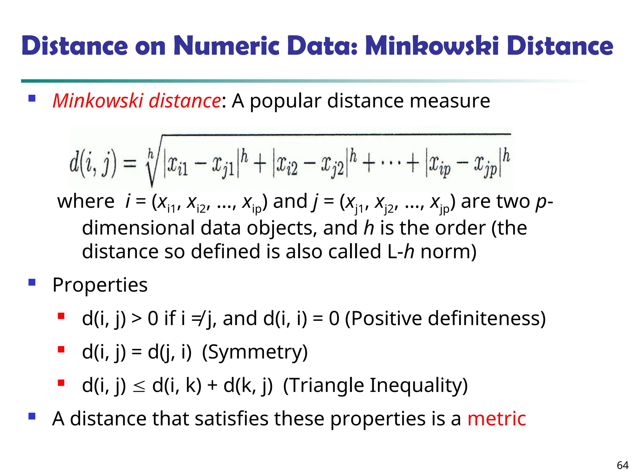 64
Distance on Numeric Data: Minkowski Distance
 Minkowski distance: A popular distance measure
where i = (xi1, xi2, …, xip) and j = (xj1, xj2, …, xjp) are two p-
dimensional data objects, and h is the order (the
distance so defined is also called L-h norm)
 Properties
 d(i, j) > 0 if i ≠ j, and d(i, i) = 0 (Positive definiteness)
 d(i, j) = d(j, i) (Symmetry)
 d(i, j)  d(i, k) + d(k, j) (Triangle Inequality)
 A distance that satisfies these properties is a metric
 