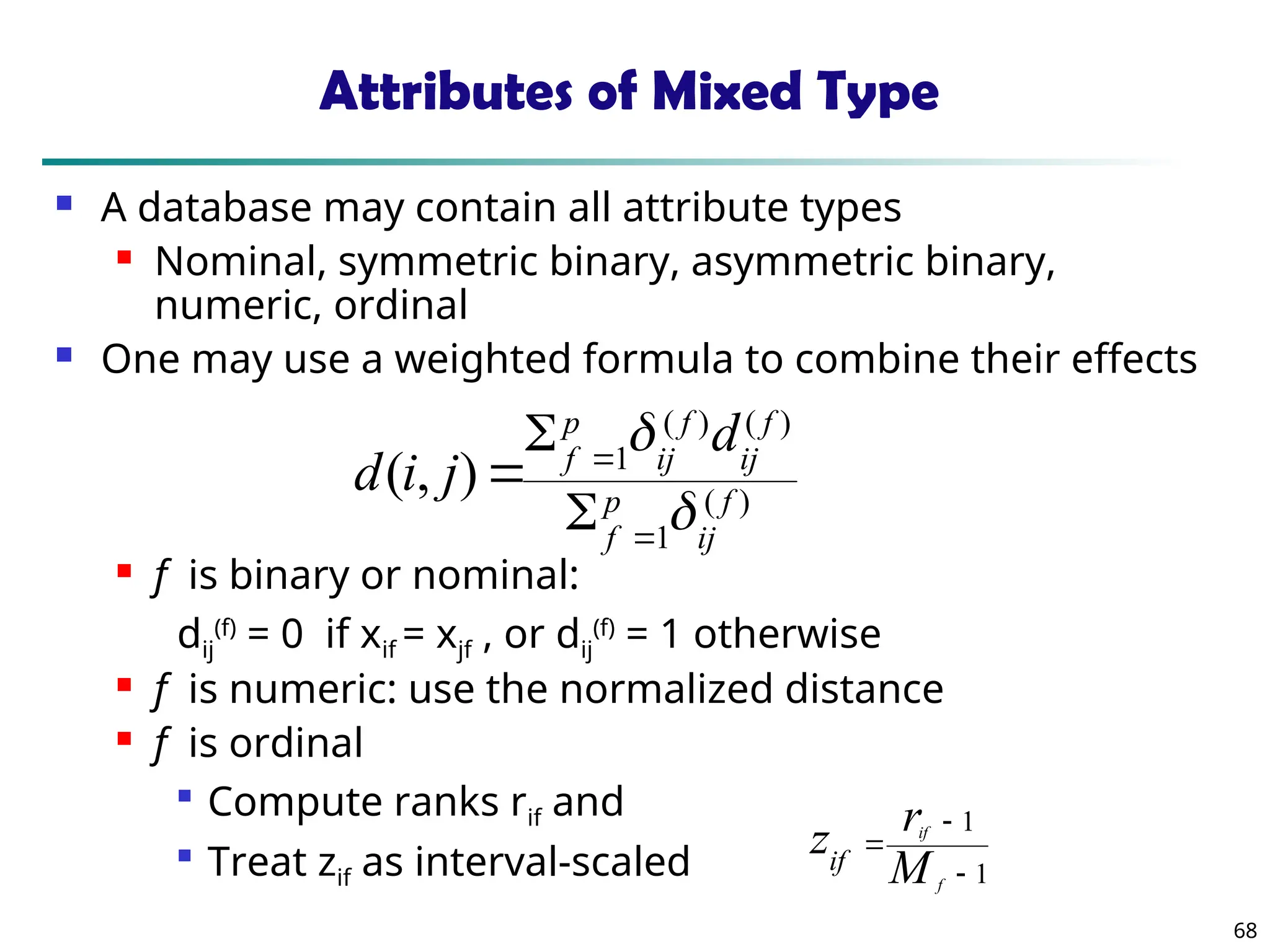 68
Attributes of Mixed Type
 A database may contain all attribute types
 Nominal, symmetric binary, asymmetric binary,
numeric, ordinal
 One may use a weighted formula to combine their effects
 f is binary or nominal:
dij
(f)
= 0 if xif = xjf , or dij
(f)
= 1 otherwise
 f is numeric: use the normalized distance
 f is ordinal

Compute ranks rif and

Treat zif as interval-scaled
)
(
1
)
(
)
(
1
)
,
( f
ij
p
f
f
ij
f
ij
p
f
d
j
i
d







1
1



f
if
M
r
zif
 