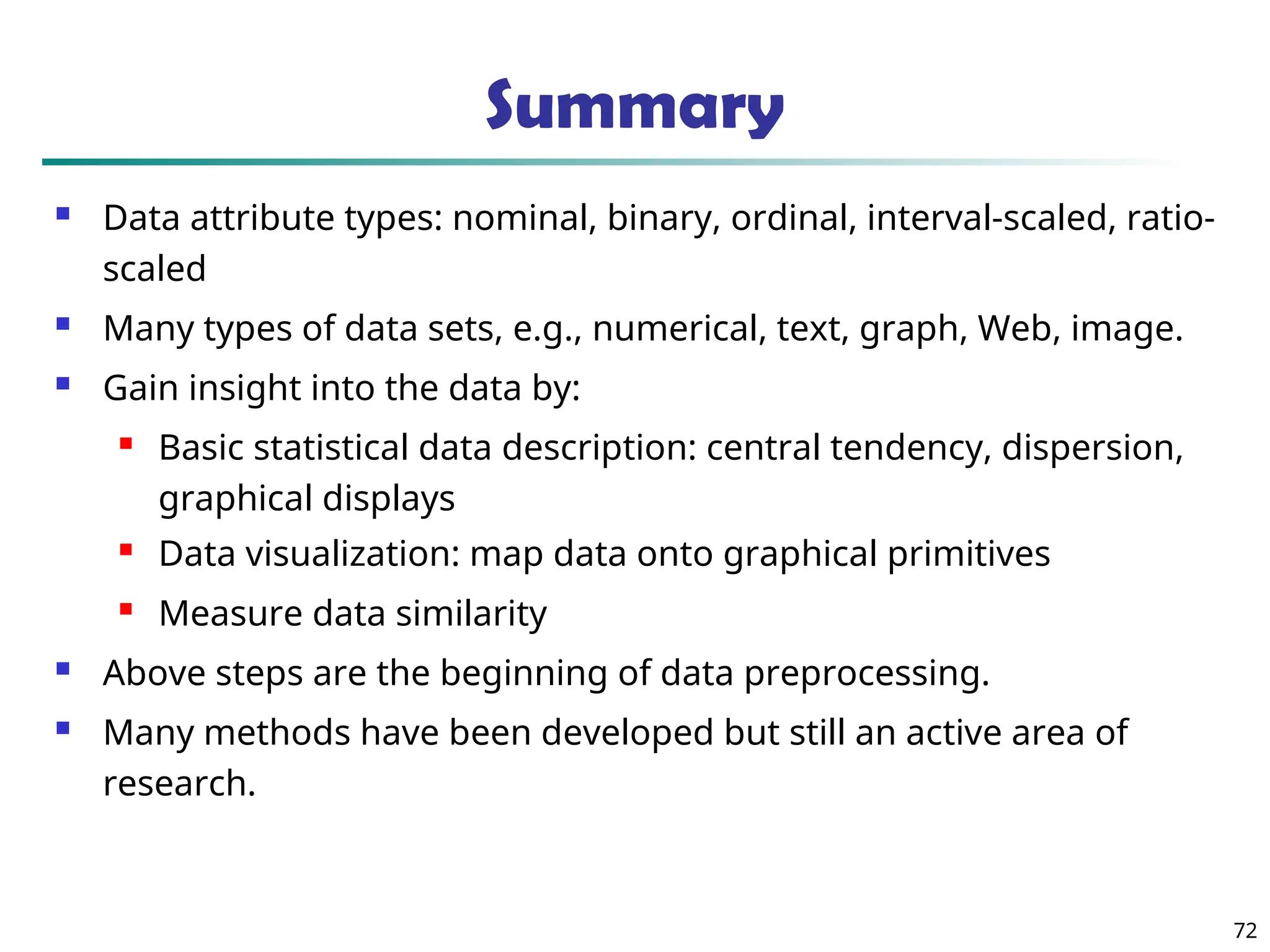Summary
 Data attribute types: nominal, binary, ordinal, interval-scaled, ratio-
scaled
 Many types of data sets, e.g., numerical, text, graph, Web, image.
 Gain insight into the data by:
 Basic statistical data description: central tendency, dispersion,
graphical displays
 Data visualization: map data onto graphical primitives
 Measure data similarity
 Above steps are the beginning of data preprocessing.
 Many methods have been developed but still an active area of
research.
72
 