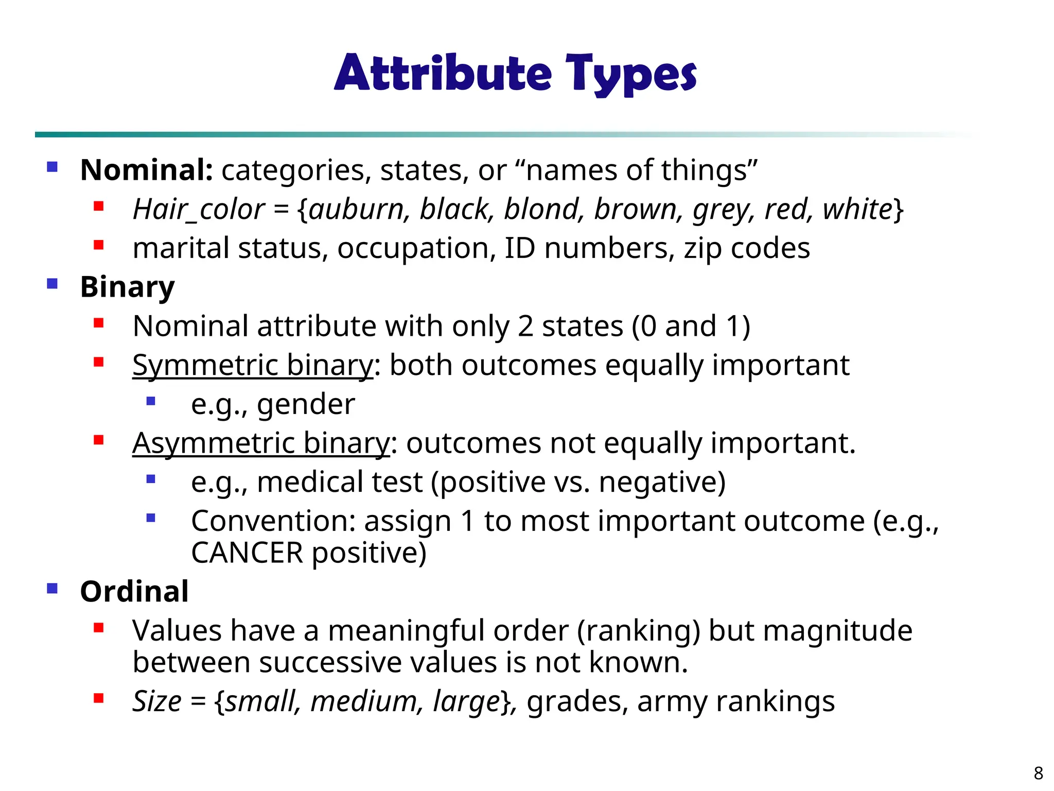 8
Attribute Types
 Nominal: categories, states, or “names of things”
 Hair_color = {auburn, black, blond, brown, grey, red, white}
 marital status, occupation, ID numbers, zip codes
 Binary
 Nominal attribute with only 2 states (0 and 1)
 Symmetric binary: both outcomes equally important

e.g., gender
 Asymmetric binary: outcomes not equally important.

e.g., medical test (positive vs. negative)

Convention: assign 1 to most important outcome (e.g.,
CANCER positive)
 Ordinal
 Values have a meaningful order (ranking) but magnitude
between successive values is not known.
 Size = {small, medium, large}, grades, army rankings
 