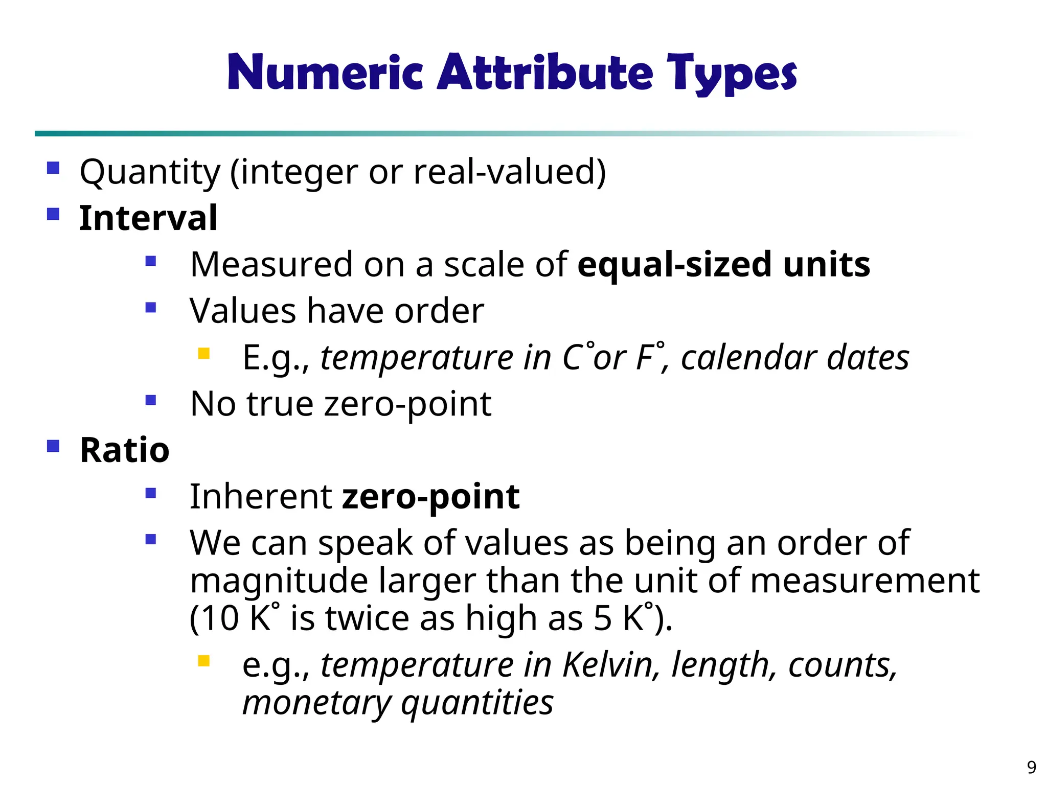 9
Numeric Attribute Types
 Quantity (integer or real-valued)
 Interval

Measured on a scale of equal-sized units

Values have order
 E.g., temperature in C˚or F˚, calendar dates

No true zero-point
 Ratio

Inherent zero-point

We can speak of values as being an order of
magnitude larger than the unit of measurement
(10 K˚ is twice as high as 5 K˚).
 e.g., temperature in Kelvin, length, counts,
monetary quantities
 