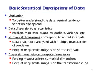 12
Basic Statistical Descriptions of Data
 Motivation
 To better understand the data: central tendency,
variation and spread
 Data dispersion characteristics
 median, max, min, quantiles, outliers, variance, etc.
 Numerical dimensions correspond to sorted intervals
 Data dispersion: analyzed with multiple granularities
of precision
 Boxplot or quantile analysis on sorted intervals
 Dispersion analysis on computed measures
 Folding measures into numerical dimensions
 Boxplot or quantile analysis on the transformed cube
 