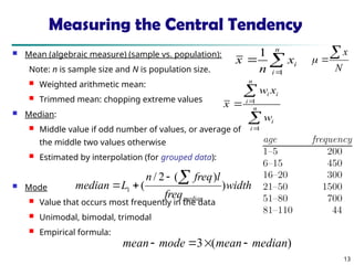 13
Measuring the Central Tendency
 Mean (algebraic measure) (sample vs. population):
Note: n is sample size and N is population size.
 Weighted arithmetic mean:
 Trimmed mean: chopping extreme values
 Median:
 Middle value if odd number of values, or average of
the middle two values otherwise
 Estimated by interpolation (for grouped data):
 Mode
 Value that occurs most frequently in the data
 Unimodal, bimodal, trimodal
 Empirical formula:



n
i
i
x
n
x
1
1




 n
i
i
n
i
i
i
w
x
w
x
1
1
width
freq
l
freq
n
L
median
median
)
)
(
2
/
(
1




)
(
3 median
mean
mode
mean 



N
x



 