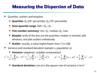 15
Measuring the Dispersion of Data
 Quartiles, outliers and boxplots
 Quartiles: Q1 (25th
percentile), Q3 (75th
percentile)
 Inter-quartile range: IQR = Q3 – Q1
 Five number summary: min, Q1, median, Q3, max
 Boxplot: ends of the box are the quartiles; median is marked; add
whiskers, and plot outliers individually
 Outlier: usually, a value higher/lower than 1.5 x IQR
 Variance and standard deviation (sample: s, population: σ)
 Variance: (algebraic, scalable computation)
 Standard deviation s (or σ) is the square root of variance s2 (
or σ2)
 
  







n
i
n
i
i
i
n
i
i x
n
x
n
x
x
n
s
1 1
2
2
1
2
2
]
)
(
1
[
1
1
)
(
1
1

 





n
i
i
n
i
i x
N
x
N 1
2
2
1
2
2 1
)
(
1



 