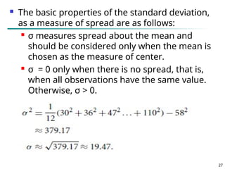  The basic properties of the standard deviation,
as a measure of spread are as follows:
 σ measures spread about the mean and
should be considered only when the mean is
chosen as the measure of center.
 σ = 0 only when there is no spread, that is,
when all observations have the same value.
Otherwise, σ > 0.
27
 