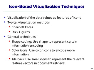 44
Icon-Based Visualization Techniques
 Visualization of the data values as features of icons
 Typical visualization methods

Chernoff Faces

Stick Figures
 General techniques

Shape coding: Use shape to represent certain
information encoding

Color icons: Use color icons to encode more
information

Tile bars: Use small icons to represent the relevant
feature vectors in document retrieval
 