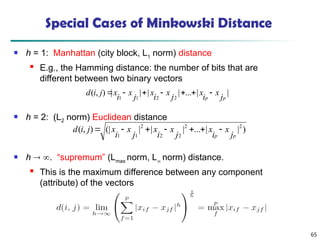 65
Special Cases of Minkowski Distance
 h = 1: Manhattan (city block, L1
norm) distance
 E.g., the Hamming distance: the number of bits that are
different between two binary vectors
 h = 2: (L2 norm) Euclidean distance
 h  . “supremum” (Lmax
norm, L
norm) distance.
 This is the maximum difference between any component
(attribute) of the vectors
)
|
|
...
|
|
|
(|
)
,
( 2
2
2
2
2
1
1 p
p j
x
i
x
j
x
i
x
j
x
i
x
j
i
d 






|
|
...
|
|
|
|
)
,
(
2
2
1
1 p
p j
x
i
x
j
x
i
x
j
x
i
x
j
i
d 






 