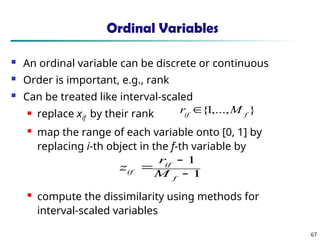 67
Ordinal Variables
 An ordinal variable can be discrete or continuous
 Order is important, e.g., rank
 Can be treated like interval-scaled
 replace xif by their rank
 map the range of each variable onto [0, 1] by
replacing i-th object in the f-th variable by
 compute the dissimilarity using methods for
interval-scaled variables
1
1



f
if
if M
r
z
}
,...,
1
{ f
if
M
r 
 