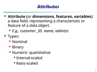 7
Attributes
 Attribute (or dimensions, features, variables):
a data field, representing a characteristic or
feature of a data object.
 E.g., customer _ID, name, address
 Types:
 Nominal
 Binary
 Numeric: quantitative

Interval-scaled

Ratio-scaled
 