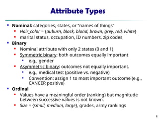 8
Attribute Types
 Nominal: categories, states, or “names of things”
 Hair_color = {auburn, black, blond, brown, grey, red, white}
 marital status, occupation, ID numbers, zip codes
 Binary
 Nominal attribute with only 2 states (0 and 1)
 Symmetric binary: both outcomes equally important

e.g., gender
 Asymmetric binary: outcomes not equally important.

e.g., medical test (positive vs. negative)

Convention: assign 1 to most important outcome (e.g.,
CANCER positive)
 Ordinal
 Values have a meaningful order (ranking) but magnitude
between successive values is not known.
 Size = {small, medium, large}, grades, army rankings
 