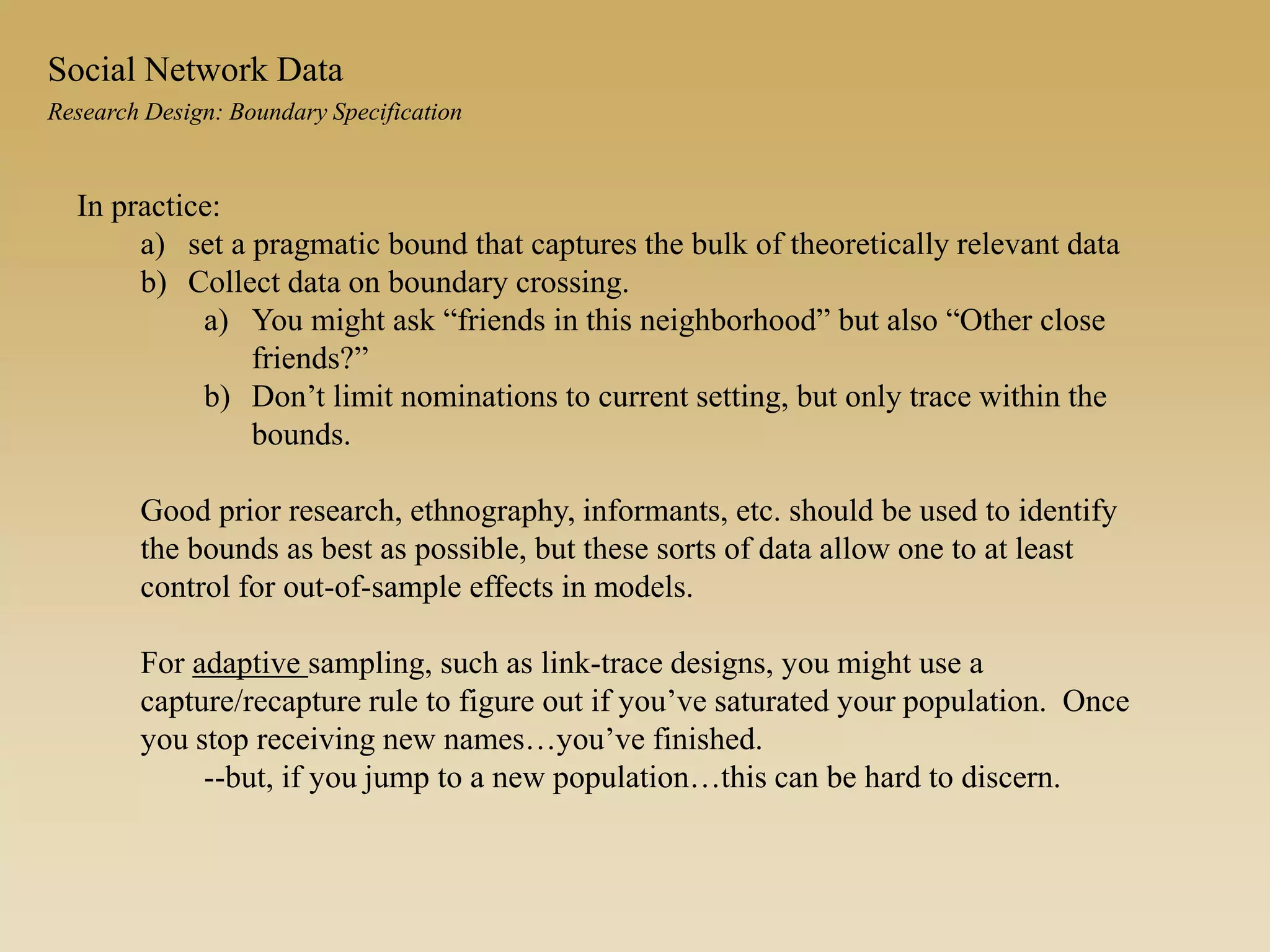 Research Design: Boundary Specification
Social Network Data
In practice:
a) set a pragmatic bound that captures the bulk of theoretically relevant data
b) Collect data on boundary crossing.
a) You might ask “friends in this neighborhood” but also “Other close
friends?”
b) Don’t limit nominations to current setting, but only trace within the
bounds.
Good prior research, ethnography, informants, etc. should be used to identify
the bounds as best as possible, but these sorts of data allow one to at least
control for out-of-sample effects in models.
For adaptive sampling, such as link-trace designs, you might use a
capture/recapture rule to figure out if you’ve saturated your population. Once
you stop receiving new names…you’ve finished.
--but, if you jump to a new population…this can be hard to discern.
 