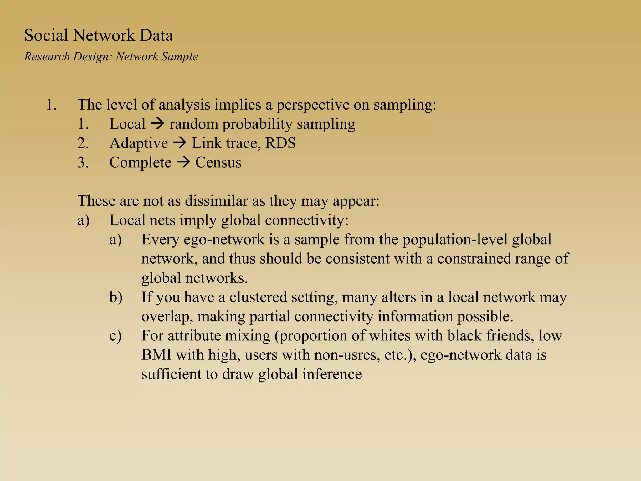 1. The level of analysis implies a perspective on sampling:
1. Local  random probability sampling
2. Adaptive  Link trace, RDS
3. Complete  Census
These are not as dissimilar as they may appear:
a) Local nets imply global connectivity:
a) Every ego-network is a sample from the population-level global
network, and thus should be consistent with a constrained range of
global networks.
b) If you have a clustered setting, many alters in a local network may
overlap, making partial connectivity information possible.
c) For attribute mixing (proportion of whites with black friends, low
BMI with high, users with non-usres, etc.), ego-network data is
sufficient to draw global inference
Research Design: Network Sample
Social Network Data
 