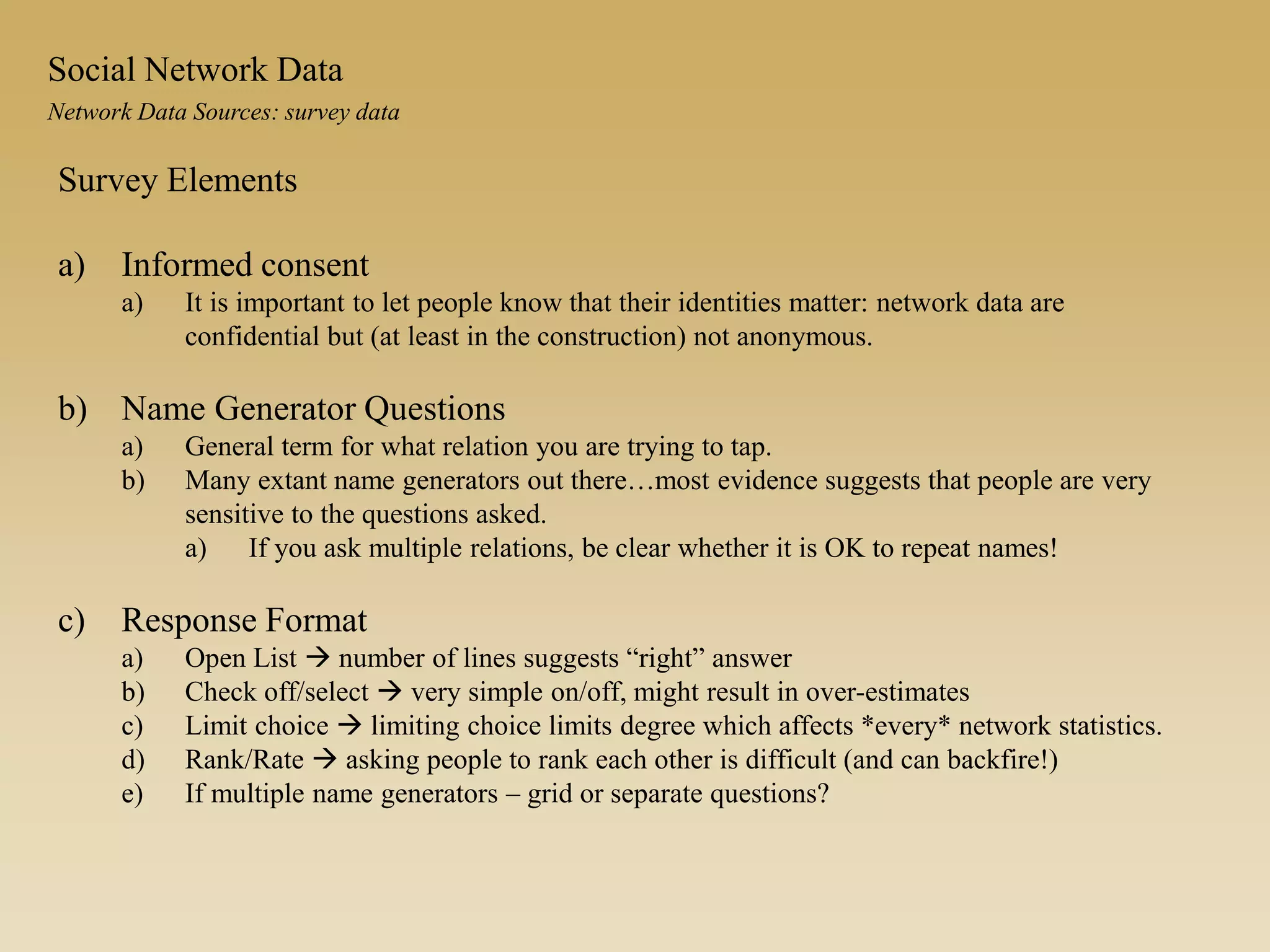 Survey Elements
a) Informed consent
a) It is important to let people know that their identities matter: network data are
confidential but (at least in the construction) not anonymous.
b) Name Generator Questions
a) General term for what relation you are trying to tap.
b) Many extant name generators out there…most evidence suggests that people are very
sensitive to the questions asked.
a) If you ask multiple relations, be clear whether it is OK to repeat names!
c) Response Format
a) Open List  number of lines suggests “right” answer
b) Check off/select  very simple on/off, might result in over-estimates
c) Limit choice  limiting choice limits degree which affects *every* network statistics.
d) Rank/Rate  asking people to rank each other is difficult (and can backfire!)
e) If multiple name generators – grid or separate questions?
Network Data Sources: survey data
Social Network Data
 
