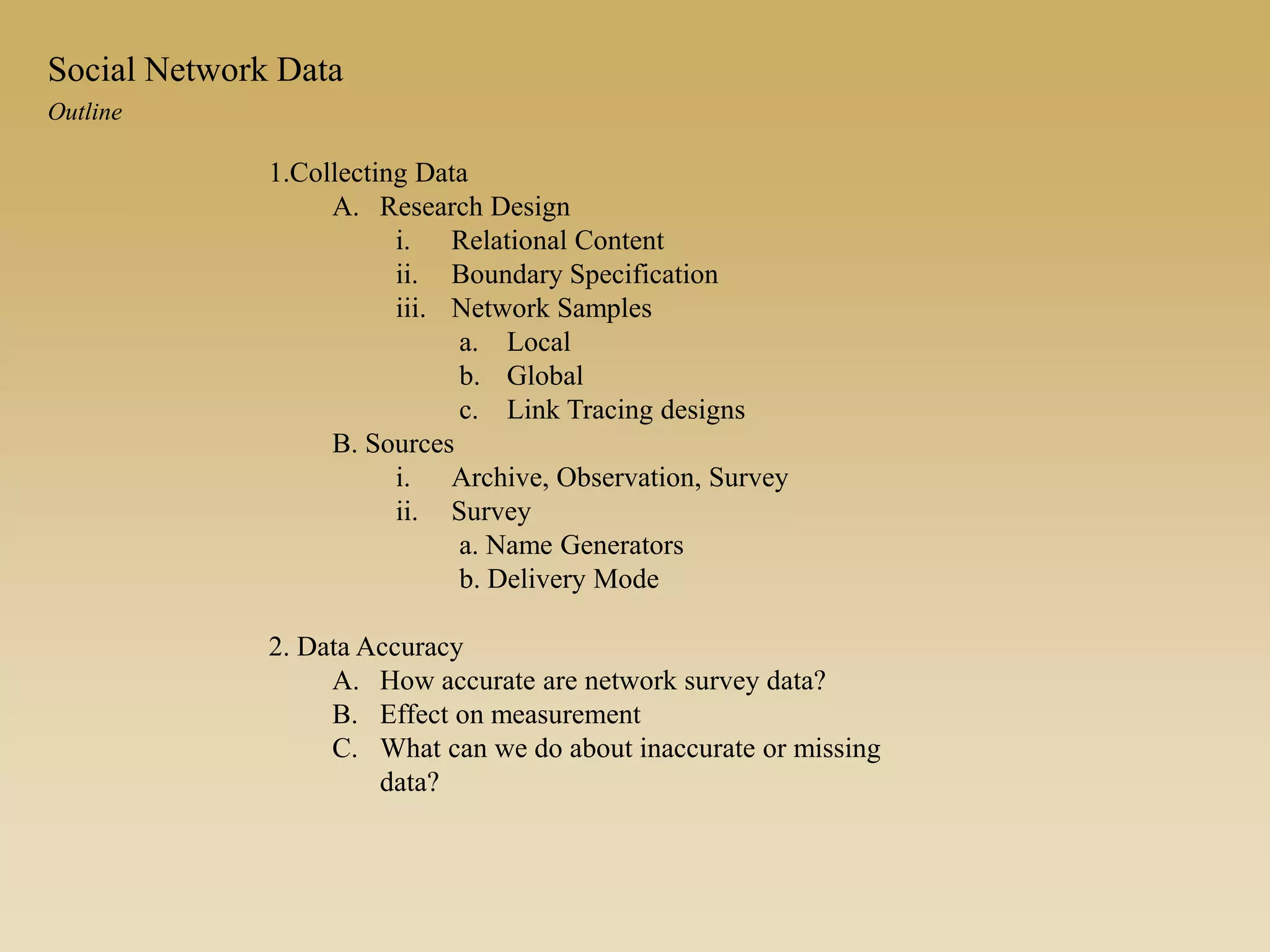 1.Collecting Data
A. Research Design
i. Relational Content
ii. Boundary Specification
iii. Network Samples
a. Local
b. Global
c. Link Tracing designs
B. Sources
i. Archive, Observation, Survey
ii. Survey
a. Name Generators
b. Delivery Mode
2. Data Accuracy
A. How accurate are network survey data?
B. Effect on measurement
C. What can we do about inaccurate or missing
data?
Outline
Social Network Data
 