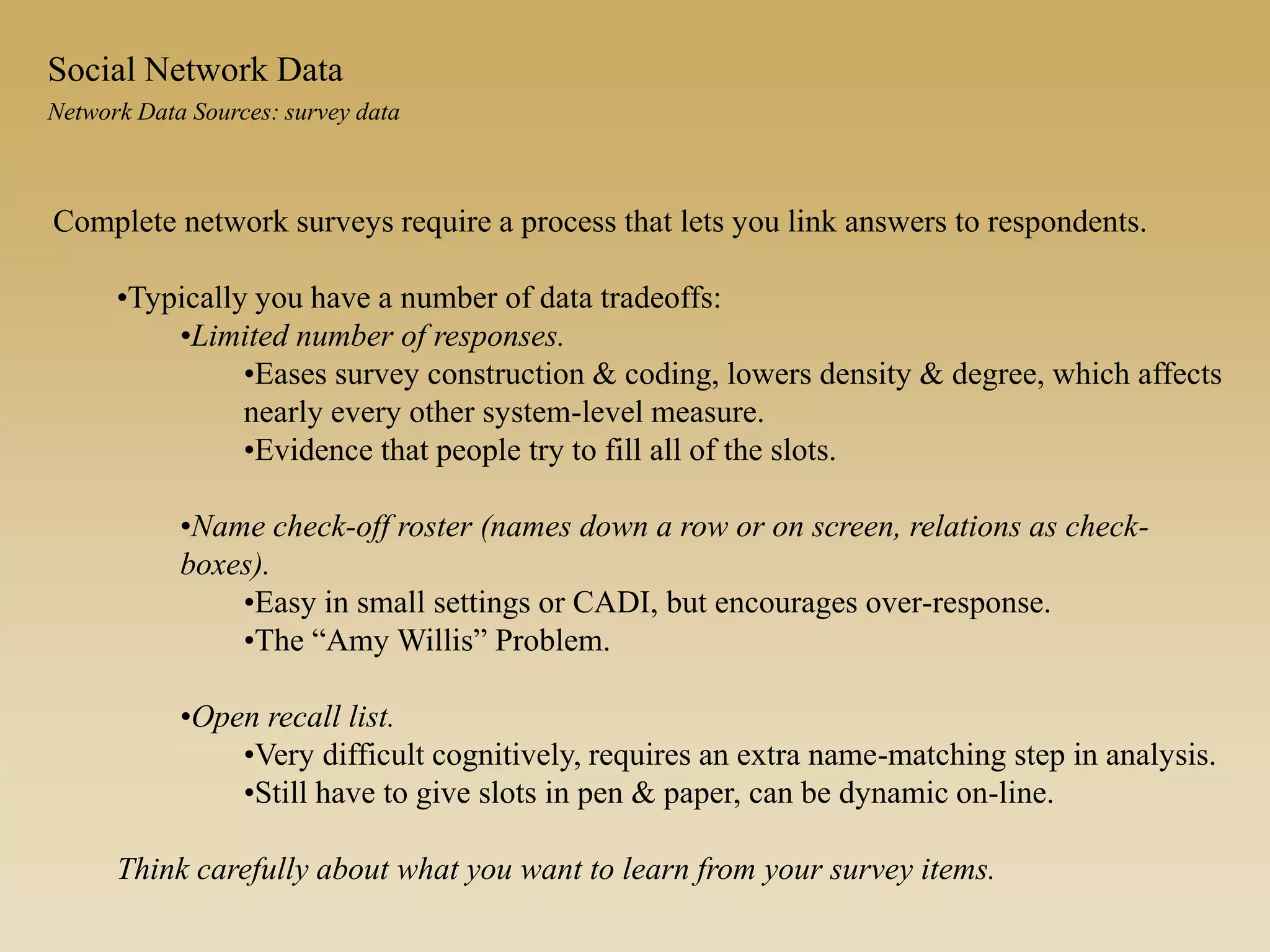 Complete network surveys require a process that lets you link answers to respondents.
•Typically you have a number of data tradeoffs:
•Limited number of responses.
•Eases survey construction & coding, lowers density & degree, which affects
nearly every other system-level measure.
•Evidence that people try to fill all of the slots.
•Name check-off roster (names down a row or on screen, relations as check-
boxes).
•Easy in small settings or CADI, but encourages over-response.
•The “Amy Willis” Problem.
•Open recall list.
•Very difficult cognitively, requires an extra name-matching step in analysis.
•Still have to give slots in pen & paper, can be dynamic on-line.
Think carefully about what you want to learn from your survey items.
Network Data Sources: survey data
Social Network Data
 