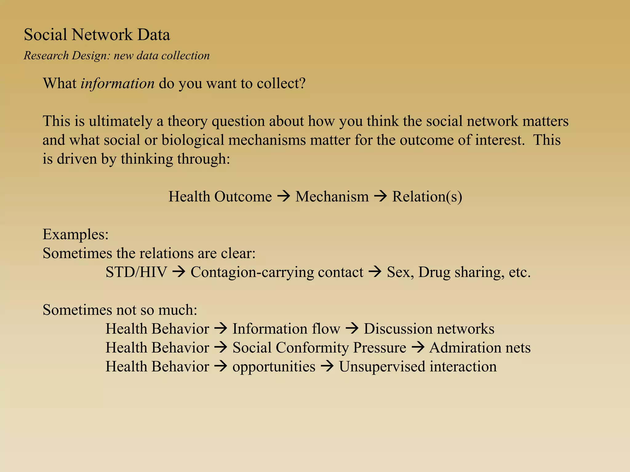 What information do you want to collect?
This is ultimately a theory question about how you think the social network matters
and what social or biological mechanisms matter for the outcome of interest. This
is driven by thinking through:
Health Outcome  Mechanism  Relation(s)
Examples:
Sometimes the relations are clear:
STD/HIV  Contagion-carrying contact  Sex, Drug sharing, etc.
Sometimes not so much:
Health Behavior  Information flow  Discussion networks
Health Behavior  Social Conformity Pressure  Admiration nets
Health Behavior  opportunities  Unsupervised interaction
Research Design: new data collection
Social Network Data
 