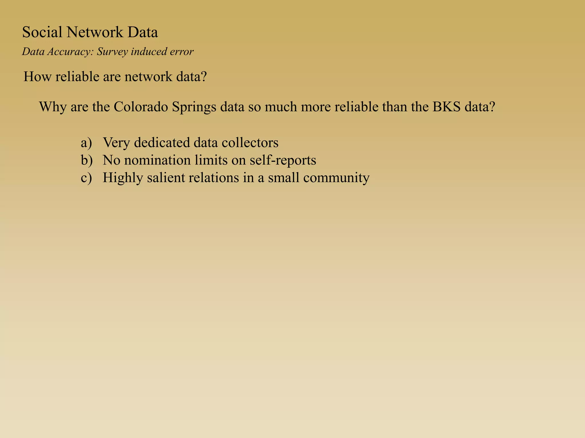 Data Accuracy: Survey induced error
Social Network Data
How reliable are network data?
Why are the Colorado Springs data so much more reliable than the BKS data?
a) Very dedicated data collectors
b) No nomination limits on self-reports
c) Highly salient relations in a small community
 