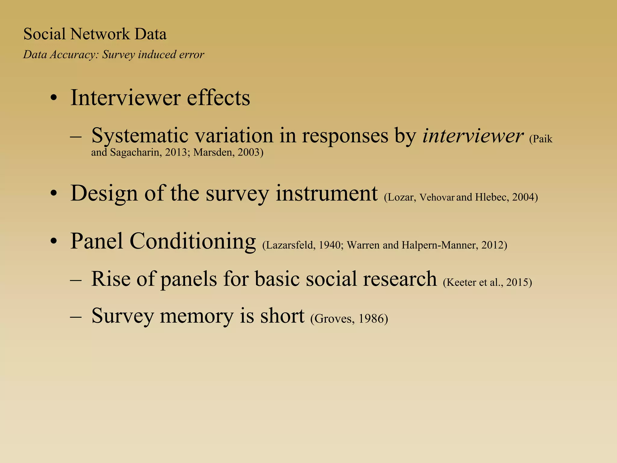 • Interviewer effects
– Systematic variation in responses by interviewer (Paik
and Sagacharin, 2013; Marsden, 2003)
• Design of the survey instrument (Lozar, Vehovar and Hlebec, 2004)
• Panel Conditioning (Lazarsfeld, 1940; Warren and Halpern-Manner, 2012)
– Rise of panels for basic social research (Keeter et al., 2015)
– Survey memory is short (Groves, 1986)
Data Accuracy: Survey induced error
Social Network Data
 