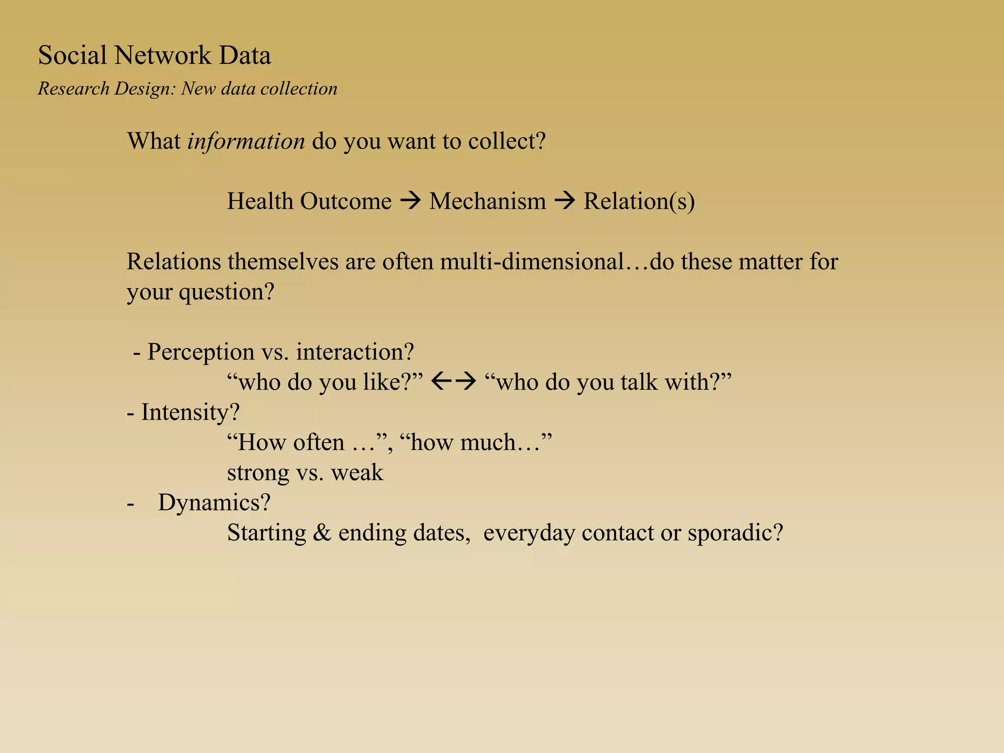 What information do you want to collect?
Health Outcome  Mechanism  Relation(s)
Relations themselves are often multi-dimensional…do these matter for
your question?
- Perception vs. interaction?
“who do you like?”  “who do you talk with?”
- Intensity?
“How often …”, “how much…”
strong vs. weak
- Dynamics?
Starting & ending dates, everyday contact or sporadic?
Research Design: New data collection
Social Network Data
 