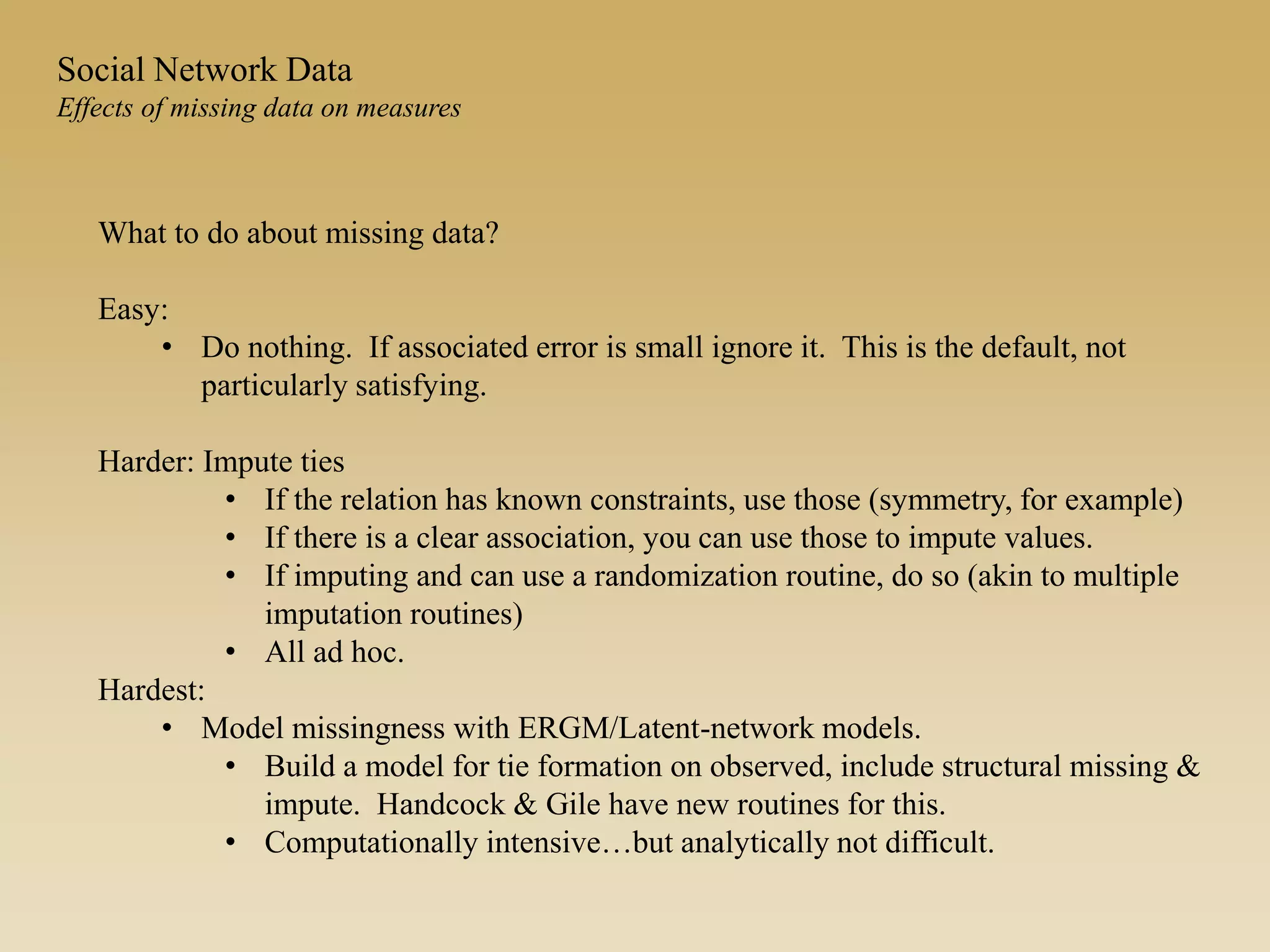 Social Network Data
Effects of missing data on measures
What to do about missing data?
Easy:
• Do nothing. If associated error is small ignore it. This is the default, not
particularly satisfying.
Harder: Impute ties
• If the relation has known constraints, use those (symmetry, for example)
• If there is a clear association, you can use those to impute values.
• If imputing and can use a randomization routine, do so (akin to multiple
imputation routines)
• All ad hoc.
Hardest:
• Model missingness with ERGM/Latent-network models.
• Build a model for tie formation on observed, include structural missing &
impute. Handcock & Gile have new routines for this.
• Computationally intensive…but analytically not difficult.
 