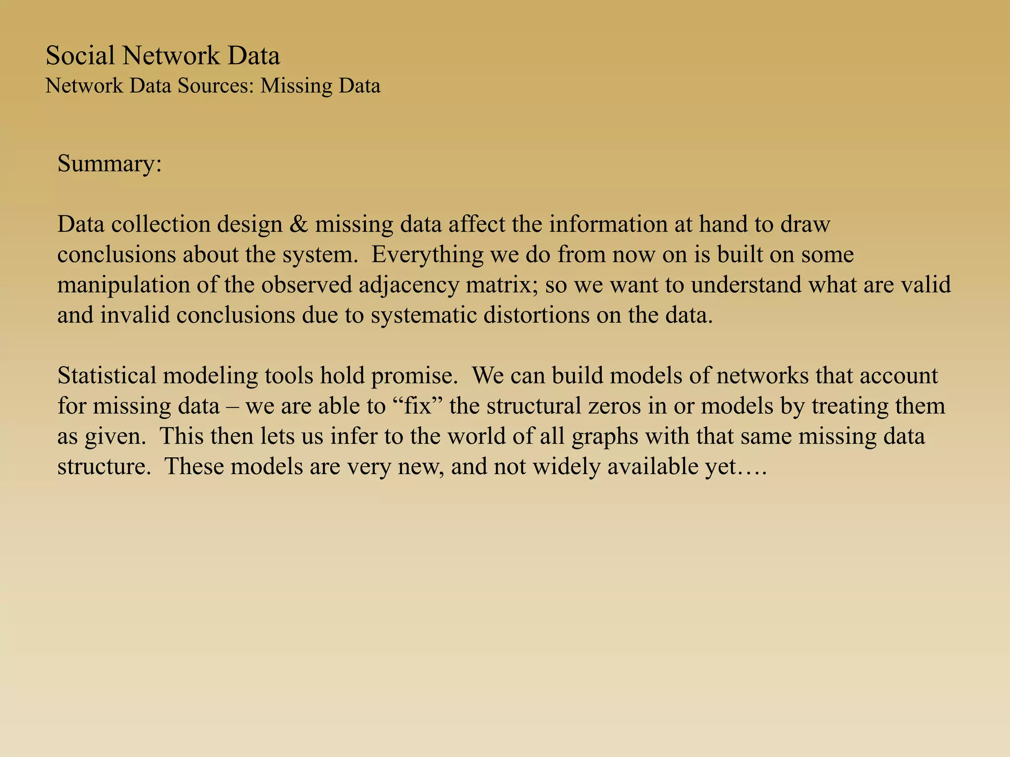 Summary:
Data collection design & missing data affect the information at hand to draw
conclusions about the system. Everything we do from now on is built on some
manipulation of the observed adjacency matrix; so we want to understand what are valid
and invalid conclusions due to systematic distortions on the data.
Statistical modeling tools hold promise. We can build models of networks that account
for missing data – we are able to “fix” the structural zeros in or models by treating them
as given. This then lets us infer to the world of all graphs with that same missing data
structure. These models are very new, and not widely available yet….
Social Network Data
Network Data Sources: Missing Data
 