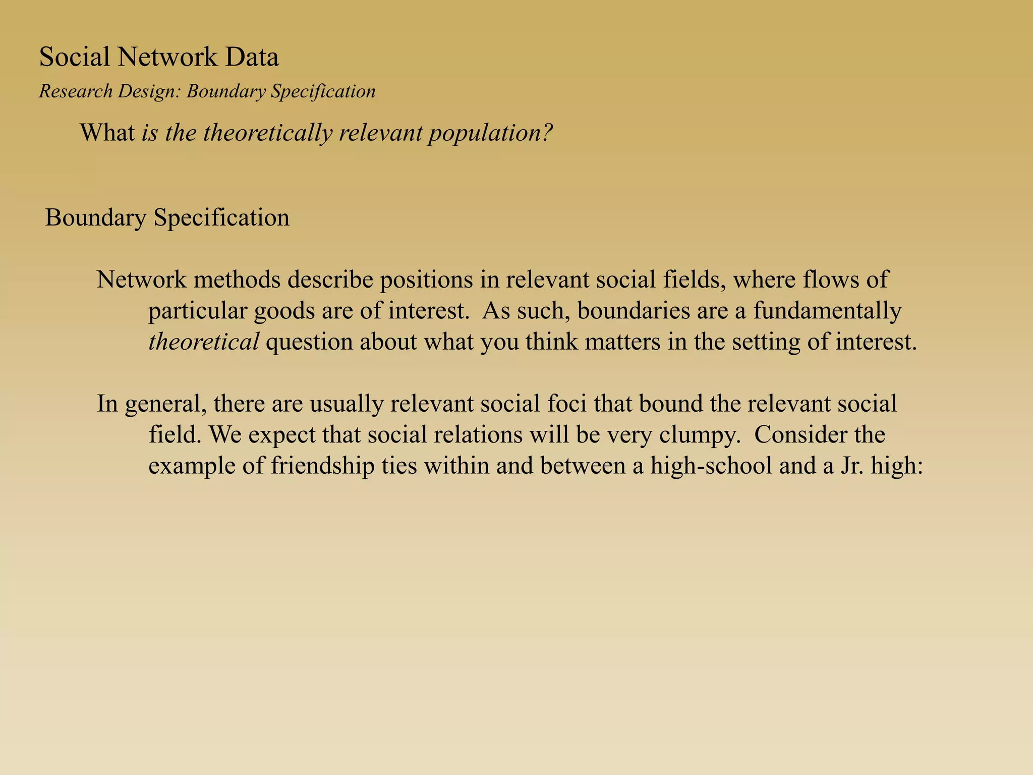 Boundary Specification
Network methods describe positions in relevant social fields, where flows of
particular goods are of interest. As such, boundaries are a fundamentally
theoretical question about what you think matters in the setting of interest.
In general, there are usually relevant social foci that bound the relevant social
field. We expect that social relations will be very clumpy. Consider the
example of friendship ties within and between a high-school and a Jr. high:
What is the theoretically relevant population?
Research Design: Boundary Specification
Social Network Data
 